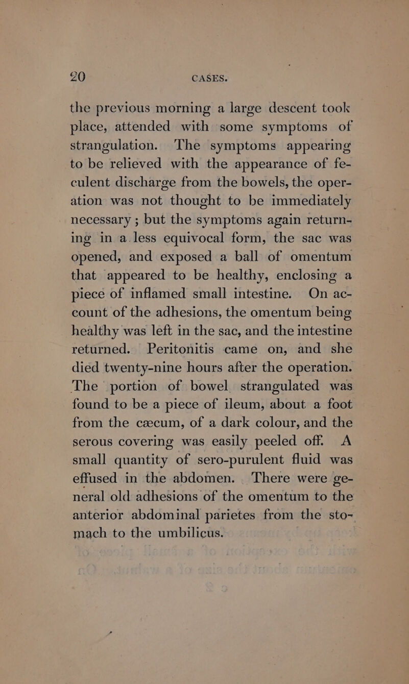 the previous morning a large descent took place, attended with some symptoms of strangulation. The symptoms appearing to be relieved with the appearance of fe- culent discharge from the bowels, the oper- ation was not thought to be immediately necessary ; but the symptoms again return- ing in a.less equivocal form, the sac was opened, and exposed a ball of omentum that appeared to be healthy, enclosing a piece of inflamed small intestine. On ac- count of the adhesions, the omentum being healthy was left in the sac, and the intestine returned. -Peritonitis came on, and she died twenty-nine hours after the operation. The portion of bowel strangulated was found to be a piece of ileum, about a foot from the caecum, of a dark colour, and the serous covering was easily peeled off. <A small quantity of sero-purulent fluid was effused in the abdomen. There were ge- neral old adhesions of the omentum to the anterior abdominal parietes from the sto- mach to the umbilicus.