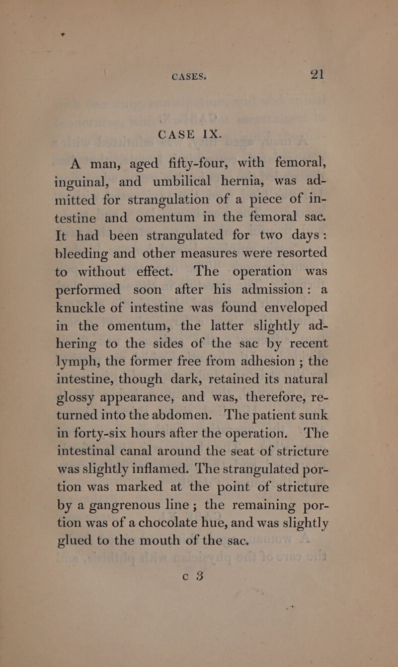 CASE IX. A man, aged fifty-four, with femoral, inguinal, and umbilical hernia, was ad- mitted for strangulation of a piece of in- testine and omentum in the femoral sac. It had been strangulated for two days: bleeding and other measures were resorted to without effect. The operation was performed soon after his admission: a knuckle of intestine was found enveloped in the omentum, the latter slightly ad- hering to the sides of the sac by recent lymph, the former free from adhesion ; the intestine, though dark, retained its natural — glossy appearance, and was, therefore, re- turned into the abdomen. The patient sunk in forty-six hours after the operation. ‘The intestinal canal around the seat of stricture was slightly inflamed. The strangulated por- tion was marked at the point of stricture by a gangrenous line; the remaining por- tion was of a chocolate hue, and was slightly glued to the mouth of the sac. c 3