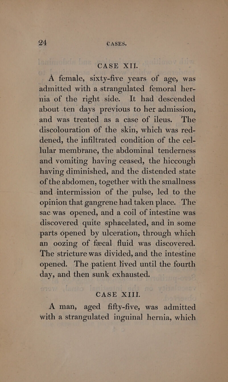 CASE XII. A female, sixty-five years of age, was admitted with a.strangulated femoral her- nia of the right side. It had descended about ten days previous to her admission, and was treated as a case of ileus. The discolouration of the skin, which was red- dened, the infiltrated condition of the cel- lular membrane, the abdominal tenderness and vomiting having ceased, the hiccough having diminished, and the distended state of the abdomen, together with the smallness and intermission of the pulse, led to the opinion that gangrene had taken place. The sac was opened, and a coil of intestine was discovered quite sphacelated, and in some parts opened by ulceration, through which an oozing of faecal fluid was discovered. The stricture was divided, and the intestine opened. The patient lived until the fourth day, and then sunk exhausted. CASE XIII. A man, aged fifty-five, was admitted with a strangulated inguinal hernia, which