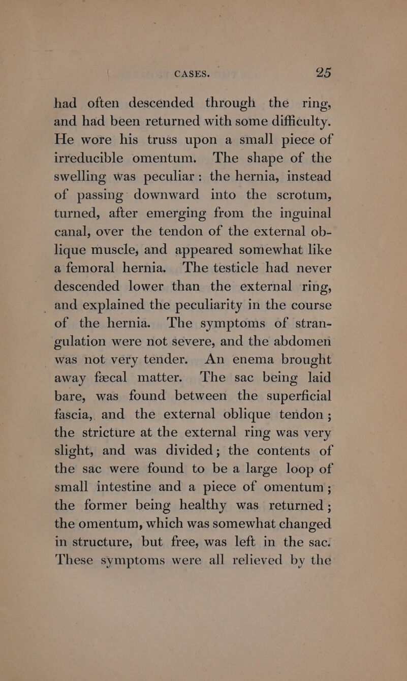 had often descended through the ring, and had been returned with some difficulty. He wore his truss upon a small piece of irreducible omentum. The shape of the swelling was peculiar: the hernia, instead of passing downward into the scrotum, turned, after emerging from the inguinal canal, over the tendon of the external ob- lique muscle, and appeared somewhat like a femoral hernia. The testicle had never descended lower than the external ring, _ and explained the peculiarity in the course of the hernia. The symptoms of stran- gulation were not severe, and the abdomen was not very tender. An enema brought away fecal matter. The sac being laid bare, was found between the superficial fascia, and the external oblique tendon ; the stricture at the external ring was very slight, and was divided; the contents of the sac were found to be a large loop of small intestine and a piece of omentum; the former being healthy was returned ; the omentum, which was somewhat changed in structure, but free, was left in the sac. These symptoms were all relieved by the