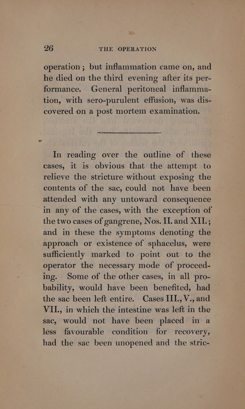 operation ; but inflammation came on, and he died on the third evening after its per- formance. General peritoneal inflamma- tion, with sero-purulent effusion, was dis- covered on a post mortem examination. In reading over the outline of these cases, it is obvious that the attempt to relieve the stricture without exposing the contents of the sac, could not have been attended with any untoward consequence in any of the cases, with the exception of the two cases of gangrene, Nos. II. and XIL.; and in these the symptoms denoting the approach or existence of sphacelus, were sufficiently marked to point out to the operator the necessary mode of proceed- ing. Some of the other cases, in all pro- bability, would have been benefited, had the sac been left entire. Cases III., V., and VII., in which the intestine was left in the sac, would not have been placed in a less favourable condition for recovery, had the sac been unopened and the stric-