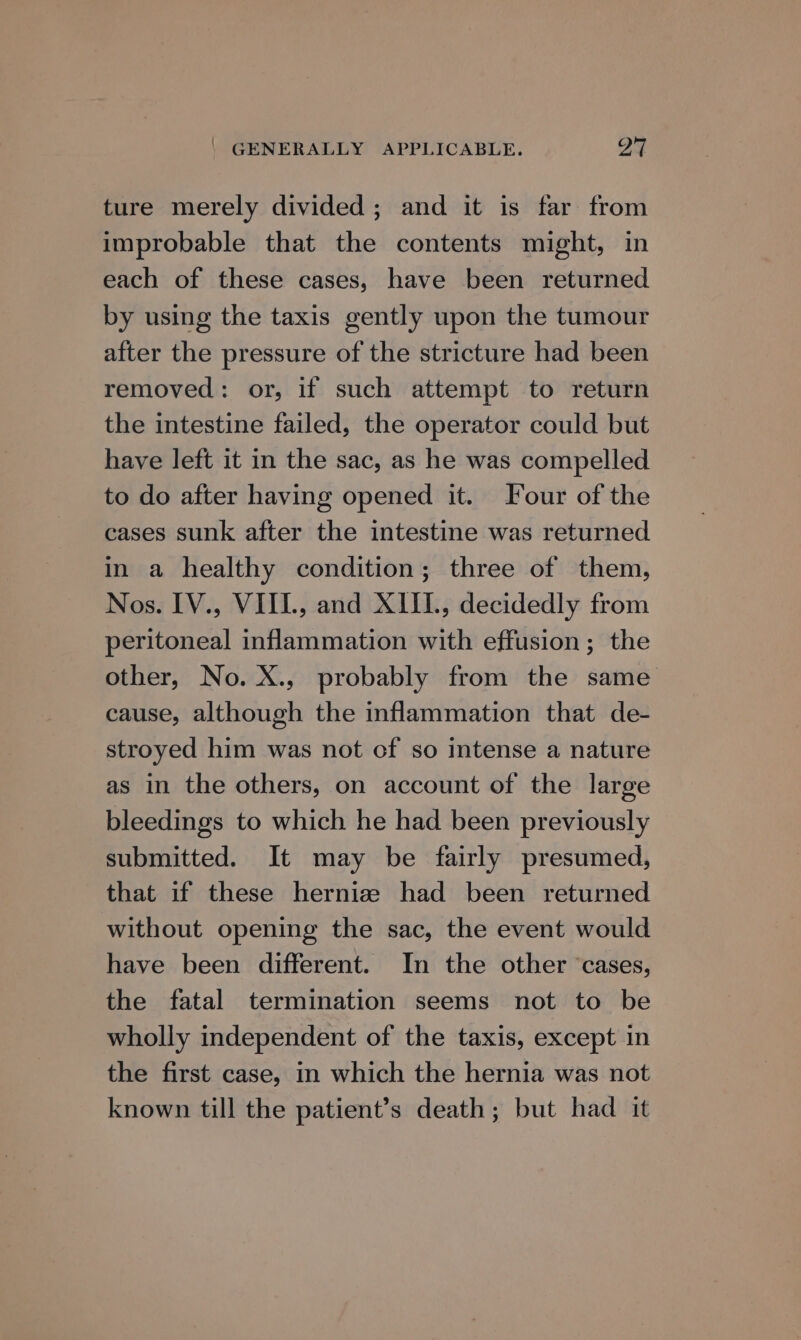 | GENERALLY APPLICABLE. A ture merely divided; and it is far from improbable that the contents might, in each of these cases, have been returned by using the taxis gently upon the tumour after the pressure of the stricture had been removed: or, if such attempt to return the intestine failed, the operator could but have left it in the sac, as he was compelled to do after having opened it. Four of the cases sunk after the intestine was returned in a healthy condition; three of them, Nos. IV., VIIL, and XIII, decidedly from peritoneal inflammation with effusion; the other, No. X., probably from the same cause, although the inflammation that de- stroyed him was not cf so intense a nature as in the others, on account of the large bleedings to which he had been previously submitted. It may be fairly presumed, that if these herniz had been returned without opening the sac, the event would have been different. In the other ‘cases, the fatal termination seems not to be wholly independent of the taxis, except in the first case, in which the hernia was not known till the patient’s death; but had it