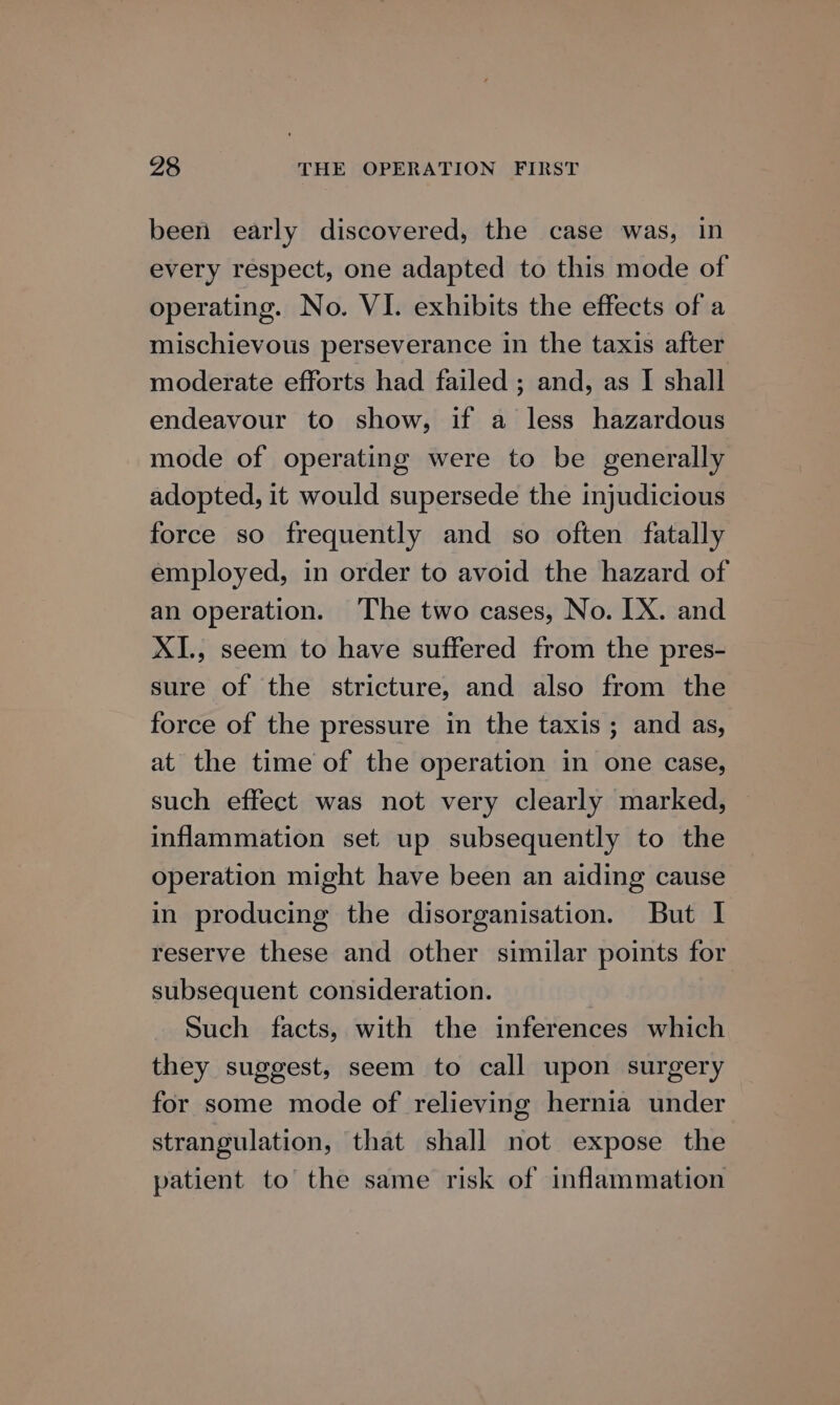 been early discovered, the case was, in every respect, one adapted to this mode of operating. No. VI. exhibits the effects of a mischievous perseverance in the taxis after moderate efforts had failed ; and, as I shall endeavour to show, if a less hazardous mode of operating were to be generally adopted, it would supersede the tnjudicious force so frequently and so often fatally employed, in order to avoid the hazard of an operation. The two cases, No. LX. and XI., seem to have suffered from the pres- sure of the stricture, and also from the force of the pressure in the taxis; and as, at the time of the operation in one case, such effect was not very clearly marked, © inflammation set up subsequently to the operation might have been an aiding cause in producing the disorganisation. But I reserve these and other similar points for subsequent consideration. Such facts, with the inferences which they suggest, seem to call upon surgery for some mode of relieving hernia under strangulation, that shall not expose the patient to the same risk of inflammation