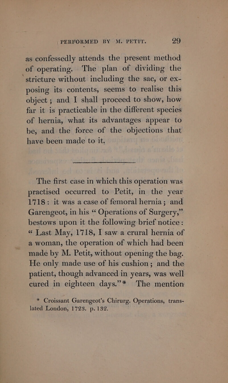 as confessedly attends the present method of operating. The plan of dividing the ‘stricture without including the sac, or ex- posing its contents, seems to realise this object ; and I shall proceed to show, how far it is practicable in the different species of hernia, what its advantages appear to be, and the force of the objections that have been made to it. The first case in which this operation was practised occurred to Petit, in the year 1718: it was acase of femoral hernia; and Garengeot, in his “ Operations of Surgery,” bestows upon it the following brief notice: « Last May, 1718, I saw a crural hernia of a woman, the operation of which had been made by M. Petit, without opening the bag. He only made use of his cushion; and the patient, though advanced in years, was well cured in eighteen days.”* The mention * Croissant Garengeot’s Chirurg. Operations, trans- lated London, 1723. p. 132. .