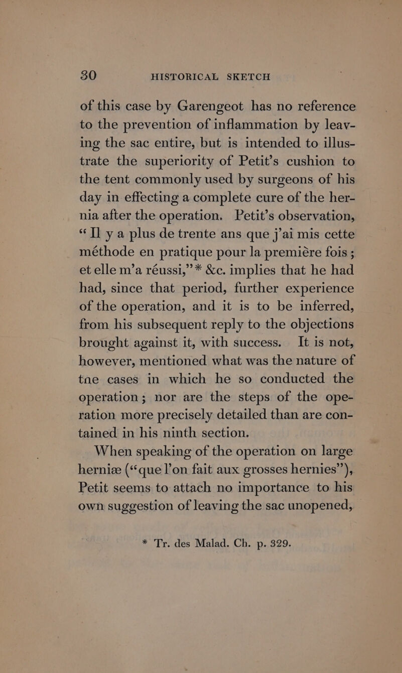 of this case by Garengeot has no reference to the prevention of inflammation by leav- ing the sac entire, but is intended to illus- trate the superiority of Petit’s cushion to the tent commonly used by surgeons of his day in effecting a complete cure of the her- nia after the operation. Petit’s observation, “Il y a plus de trente ans que j’ai mis cette méthode en pratique pour la premiére fois ; et elle m’a réussi,’”* &c. implies that he had had, since that period, further experience of the operation, and it is to be inferred, from his subsequent reply to the objections brought against it, with success. It is not, however, mentioned what was the nature of tae cases in which he so conducted the operation; nor are the steps of the ope- ration more precisely detailed than are con- tained in his ninth section. When speaking of the operation on large herniee (‘que l’on fait aux grosses hernies”’), Petit seems to attach no importance to his own suggestion of leaving the sac unopened, * Tr. des Malad. Ch. p. 329.