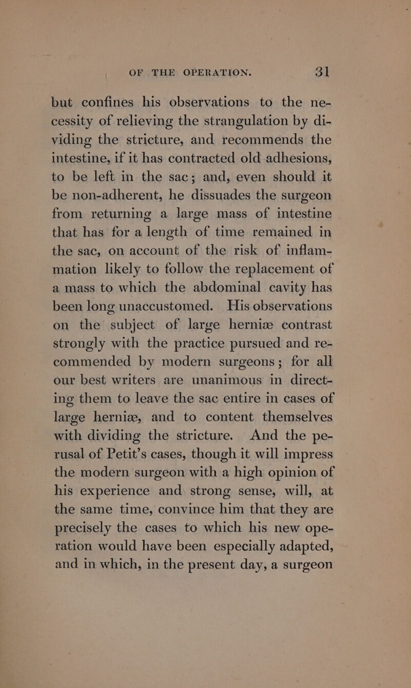 but confines his observations to the ne- cessity of relieving the strangulation by di- viding the stricture, and recommends the intestine, if it has contracted old-adhesions, to be left in the sac; and, even should it be non-adherent, he dissuades the surgeon from returning a large mass of intestine that has for a length of time remained in the sac, on account of the risk of inflam- mation likely to follow the replacement of a mass to which the abdominal cavity has been long unaccustomed. His observations on the subject of large hernize contrast strongly with the practice pursued and re- commended by modern surgeons; for all our best writers are unanimous in direct- ing them to leave the sac entire in cases of large hernize, and to content themselves with dividing the stricture. And the pe- rusal of Petit’s cases, though it will impress the modern surgeon with a high opinion of his experience and) strong sense, will, at the same time, convince him that they are precisely the cases to which his new ope- ration would have been especially adapted, and in which, in the present day, a surgeon