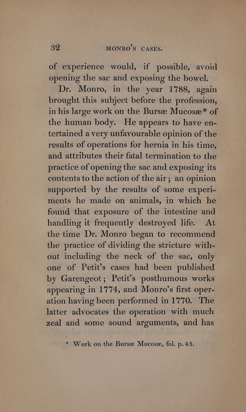 of experience would, if possible, avoid opening the sac and exposing the bowel. Dr. Monro, in the year 1788, again brought this subject before the profession, in his large work on the Bursae Mucosze* of the human body. He appears to have en- tertained a very unfavourable opinion of the results of operations for hernia in his time, and attributes their fatal termination to the practice of opening the sac and exposing its contents to the action of the air; an opinion supported by the results of some experi- ments he made on animals, in which he found that exposure of the intestine and handling it frequently destroyed life. At the time Dr. Monro began to recommend the practice of dividing the stricture with- out including the neck of the sac, only one of Petit’s cases had been published by Garengeot; Petit’s posthumous works appearing in 1774, and Monro’s first oper- ation having been performed in 1770. The latter advocates the operation with much zeal and some sound arguments, and has _* Work on the Bursze Mucose, fol. p. 43.