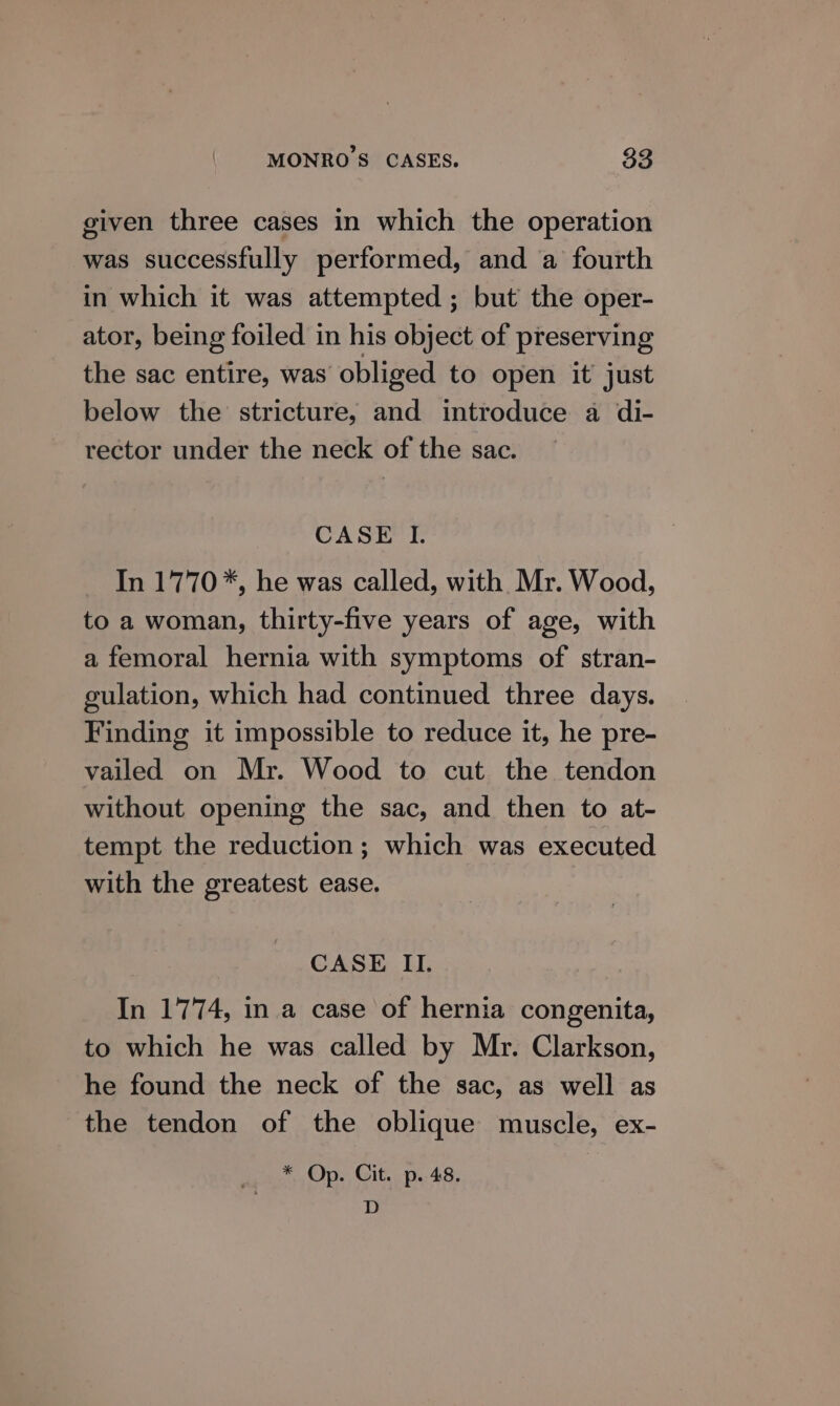 given three cases in which the operation was successfully performed, and a fourth in which it was attempted ; but the oper- ator, being foiled in his object of preserving the sac entire, was obliged to open it just below the stricture, and introduce a di- rector under the neck of the sac. CASE I. In 1770 *, he was called, with Mr. Wood, to a woman, thirty-five years of age, with a femoral hernia with symptoms of stran- gulation, which had continued three days. Finding it impossible to reduce it, he pre- vailed on Mr. Wood to cut the tendon without opening the sac, and then to at- tempt the reduction ; which was executed with the greatest ease. CASE II. In 1774, in a case of hernia congenita, to which he was called by Mr. Clarkson, he found the neck of the sac, as well as the tendon of the oblique muscle, ex- * Op. Cit. p. 48. D