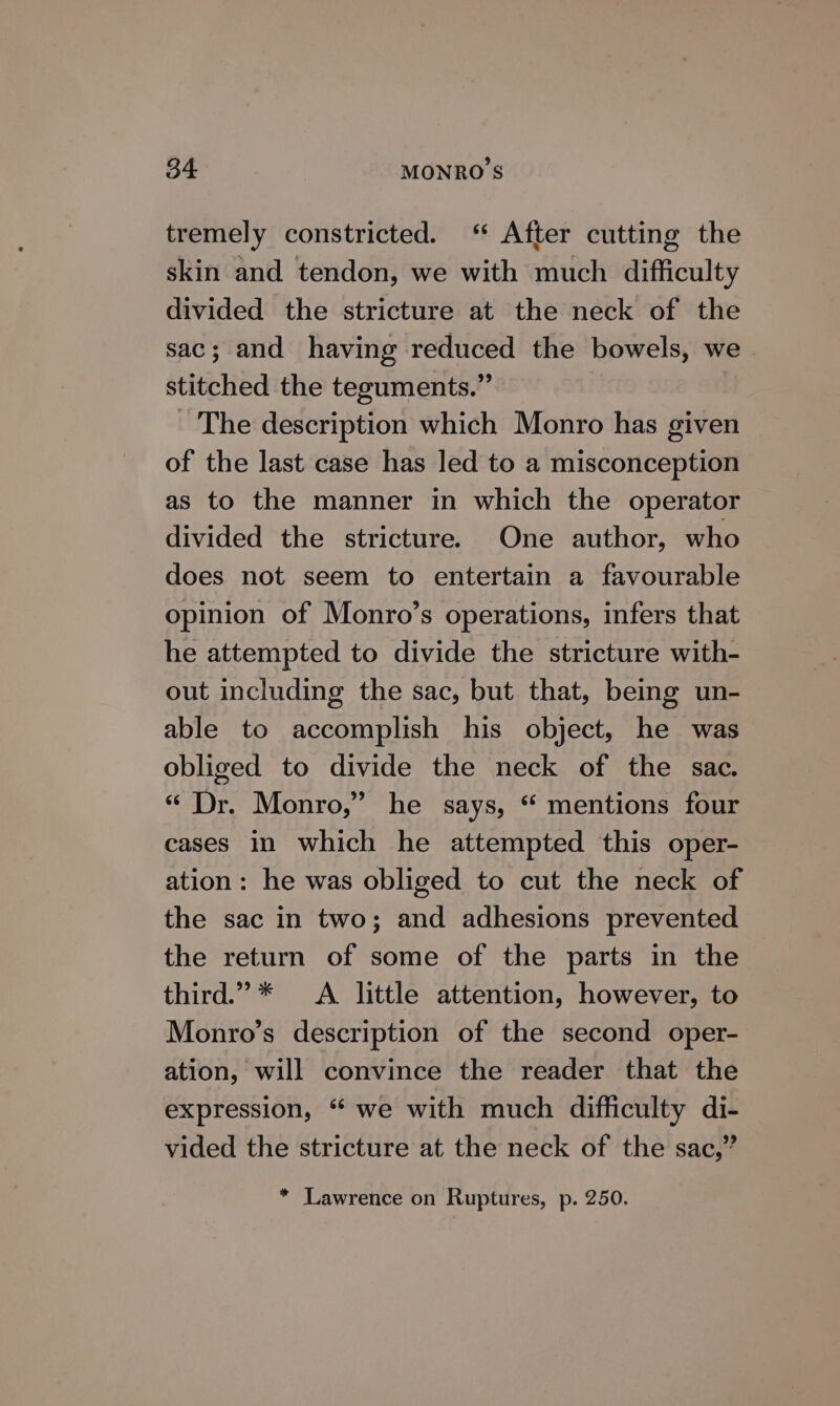 tremely constricted. ‘ After cutting the skin and tendon, we with much difficulty divided the stricture at the neck of the sac; and having reduced the bowels, we stitched the teguments.” The description which Monro has given of the last case has led to a misconception as to the manner in which the operator divided the stricture. One author, who does not seem to entertain a favourable opinion of Monro’s operations, infers that he attempted to divide the stricture with- out including the sac, but that, being un- able to accomplish his object, he was obliged to divide the neck of the sac. « Dr. Monro,” he says, “ mentions four cases in which he attempted this oper- ation: he was obliged to cut the neck of the sac in two; and adhesions prevented the return of some of the parts in the third.” * &lt;A little attention, however, to Monro’s description of the second oper- ation, will convince the reader that the expression, “ we with much difficulty di- vided the stricture at the neck of the sac,” * Lawrence on Ruptures, p. 250.