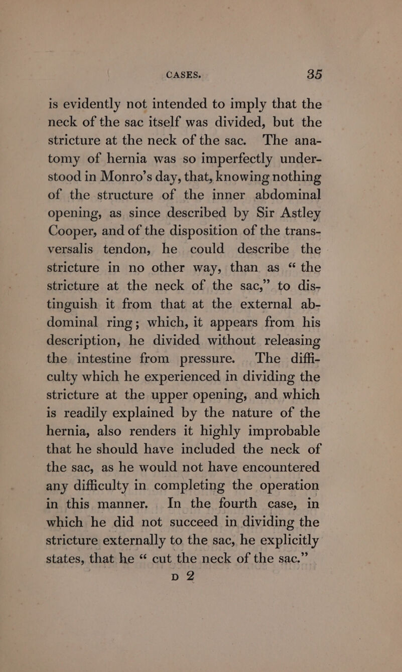 is evidently not intended to imply that the neck of the sac itself was divided, but the stricture at the neck of the sac. The ana- tomy of hernia was so imperfectly under- stood in Monro’s day, that, knowing nothing of the structure of the inner abdominal opening, as since described by Sir Astley Cooper, and of the disposition of the trans- versalis tendon, he could describe the. stricture in no other way, than as “ the stricture at the neck of the sac,” to dis- tinguish it from that at the external ab- dominal ring; which, it appears from his description, he divided without releasing the intestine from pressure. The diffi- culty which he experienced in dividing the stricture at the upper opening, and which is readily explained by the nature of the hernia, also renders it highly improbable that he should have included the neck of the sac, as he would not have encountered any difficulty in completing the operation in this manner. In the fourth case, in which he did not succeed in dividing the stricture externally to the sac, he explicitly states, that he “ cut the neck of the sac.” D2