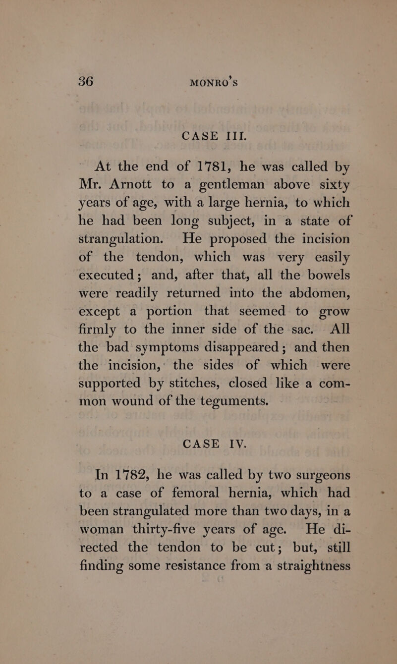 CASE III. At the end of 1781, he was called by Mr. Arnott to a gentleman above sixty years of age, with a large hernia, to which he had been long subject, in a state of strangulation. He proposed the incision of the tendon, which was very easily executed; and, after that, all the bowels were readily returned into the abdomen, except a portion that seemed to grow firmly to the inner side of the sac. All the bad symptoms disappeared; and then the incision, the sides of which were supported by stitches, closed like a com- mon wound of the teguments. CASE IV. In 1782, he was called by two surgeons to a case of femoral hernia, which had been strangulated more than two days, in a woman thirty-five years of age. He di- rected the tendon to be cut; but, still finding some resistance from a straightness