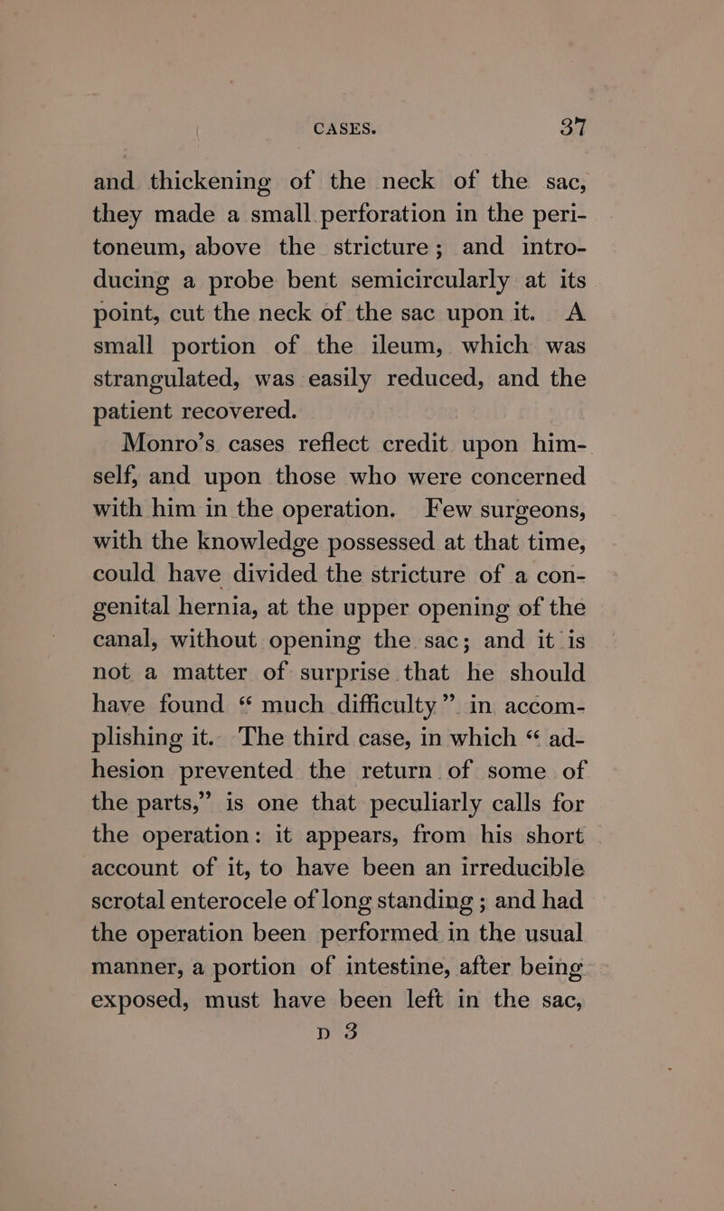 and thickening of the neck of the sac, they made a small.perforation in the peri- toneum, above the stricture; and intro- ducing a probe bent semicircularly at its point, cut the neck of the sac upon it. A small portion of the ileum, which was strangulated, was easily reduced, and the patient recovered. Monro’s cases reflect credit upon him- self, and upon those who were concerned with him in the operation. Few surgeons, with the knowledge possessed at that time, could have divided the stricture of a con- genital hernia, at the upper opening of the canal, without opening the sac; and it is not a matter of surprise that he should have found “ much difficulty” in accom- plishing it.. The third case, in which “ ad- hesion prevented the return of some of the parts,” is one that peculiarly calls for the operation: it appears, from his short account of it, to have been an irreducible scrotal enterocele of long standing ; and had the operation been performed in the usual manner, a portion of intestine, after being exposed, must have been left in the sac, D 3