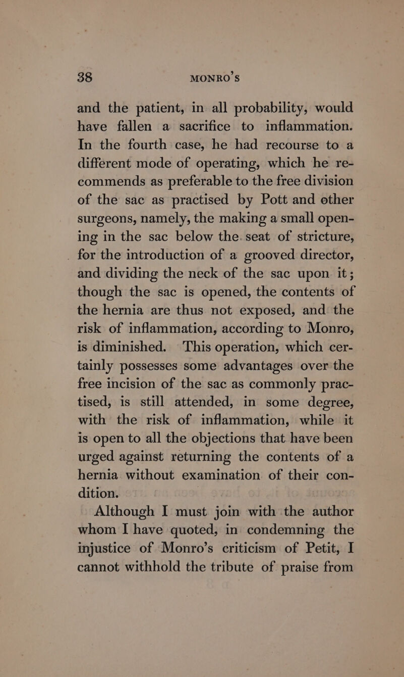 and the patient, in all probability, would have fallen a sacrifice to inflammation. In the fourth case, he had recourse to a different mode of operating, which he re- commends as preferable to the free division of the sac as practised by Pott and other surgeons, namely, the making a small open- ing in the sac below the. seat of stricture, _ for the introduction of a grooved director, — and dividing the neck of the sac upon. it; though the sac is opened, the contents of the hernia are thus not exposed, and the risk of inflammation, according to Monro, is diminished. This operation, which cer- tainly possesses some advantages over the free incision of the sac as commonly prac- tised, is still attended, in some degree, with the risk of inflammation, while it is open to all the objections that have been urged against returning the contents of a hernia without examination of their con- dition. Although I must join with the author whom | have quoted, in condemning the injustice of Monro’s criticism of Petit, I cannot withhold the tribute of praise from