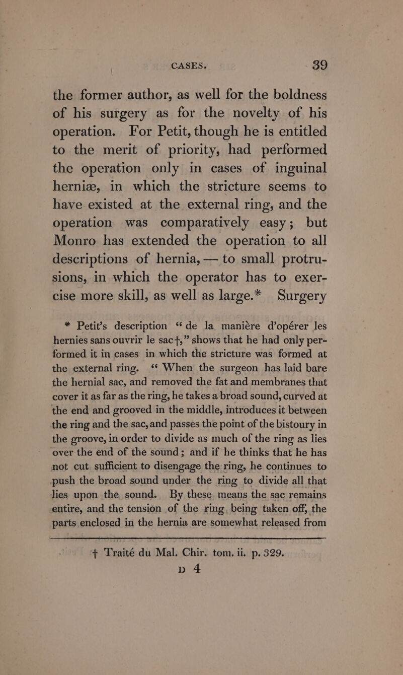 the former author, as well for the boldness of his surgery as for the novelty of his operation. For Petit, though he is entitled to the merit of priority, had performed the operation only in cases of. inguinal herniz, in which the stricture seems to have existed at the external ring, and the operation was comparatively easy; but Monro has extended the operation to all descriptions of hernia, — to small protru- sions, in which the operator has to exer- cise more skill, as well as large.* Surgery * Petit’s description “de la maniére d’opérer les hernies sans ouvrir le sac},” shows that he had only per- formed it in cases in which the stricture was formed at the external ring. ‘ When the surgeon has laid bare the hernial sac, and removed the fat and membranes that cover it as far as the ring, he takes a broad sound, curved at the end and grooved in the middle, introduces it between the ring and the sac, and passes the point of the bistoury in the groove, in order to divide as much of the ring as lies over the end of the sound; and if he thinks that he has not cut. sufficient to disengage the ring, he continues to push the broad sound under the ring to divide all that lies upon the sound. By these, means the sac remains entire, and the tension of the ring, being taken off, the parts enclosed in the hernia are somewhat released from + Traité du Mal. Chir. tom. ii. p. 329. pd 4