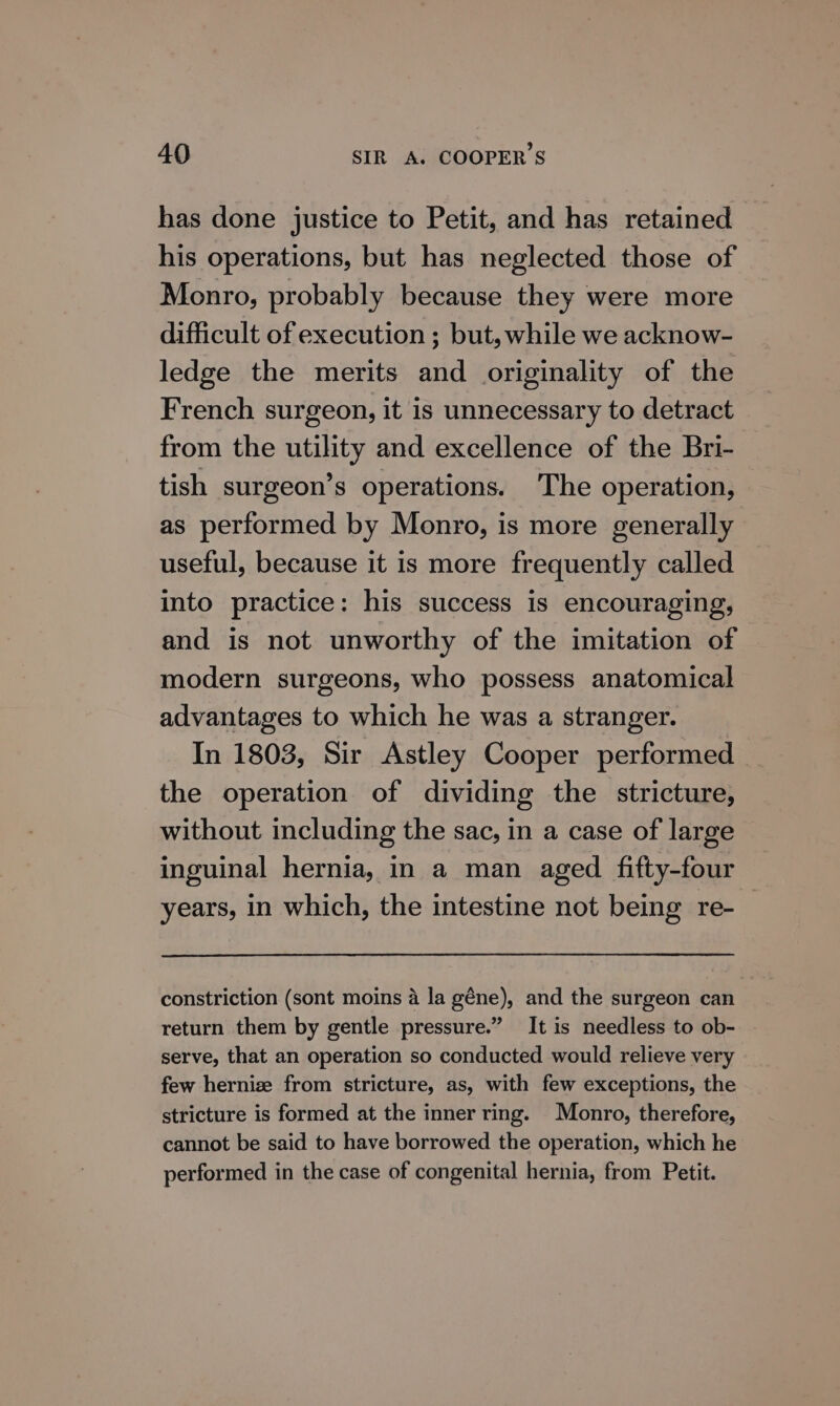 has done justice to Petit, and has retained his operations, but has neglected those of Monro, probably because they were more difficult of execution ; but, while we acknow- ledge the merits and originality of the French surgeon, it is unnecessary to detract from the utility and excellence of the Bri- tish surgeon’s operations. The operation, as performed by Monro, is more generally useful, because it is more frequently called into practice: his success is encouraging, and is not unworthy of the imitation of modern surgeons, who possess anatomical advantages to which he was a stranger. In 1803, Sir Astley Cooper performed the operation of dividing the stricture, without including the sac, in a case of large inguinal hernia, in a man aged fifty-four years, in which, the intestine not being re- constriction (sont moins a la géne), and the surgeon can return them by gentle pressure.” It is needless to ob- serve, that an operation so conducted would relieve very few hernize from stricture, as, with few exceptions, the stricture is formed at the inner ring. Monro, therefore, cannot be said to have borrowed the operation, which he performed in the case of congenital hernia, from Petit.