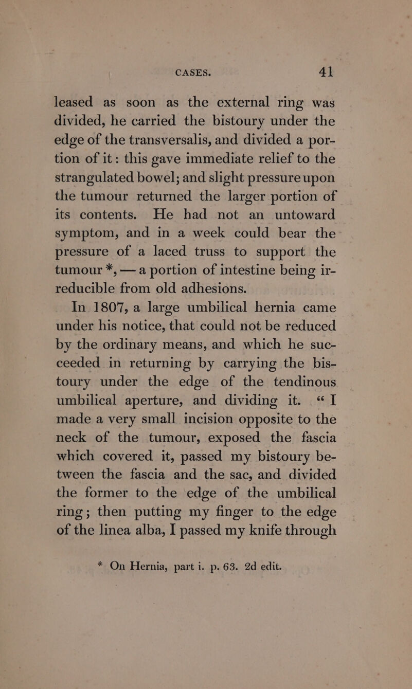 CASES. 4] : leased as soon as the external ring was divided, he carried the bistoury under the edge of the transversalis, and divided a por- tion of it: this gave immediate relief to the strangulated bowel; and slight pressure upon the tumour returned the larger portion of its contents. He had not an untoward symptom, and in a week could bear the pressure of a laced truss to support the tumour *, — a portion of intestine being ir- reducible from old adhesions. In 1807, a large umbilical hernia came under his notice, that could not be reduced by the ordinary means, and which he suc- ceeded in returning by carrying the bis- toury under the edge of the tendinous umbilical aperture, and dividing it. “I made a very small incision opposite to the neck of the tumour, exposed the fascia which covered it, passed my bistoury be- tween the fascia and the sac, and divided the former to the edge of the umbilical ring; then putting my finger to the edge of the linea alba, I passed my knife through