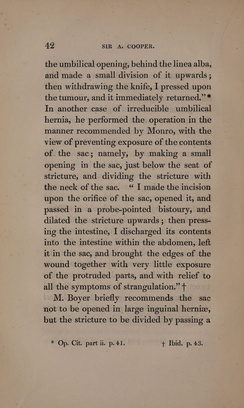 the umbilical opening, behind the linea alba, and made a small division of it upwards ; then withdrawing the knife, I pressed upon the tumour, and it immediately returned.” * In another case of irreducible umbilical hernia, he performed the operation in the manner recommended by Monro, with the view of preventing exposure of the contents of the sac; namely, by making a small opening in the sac, just below the seat of stricture, and. dividing the stricture with the neck of the sac.“ I made the incision upon the orifice of the sac, opened it, and passed in a probe-pointed bistoury, and dilated the stricture upwards ; then press- ing the intestine, I discharged its contents into the intestine within the abdomen, left it in the sac, and brought the edges of the wound together with very little exposure of the protruded parts, and with relief to all the symptoms of strangulation.” + M. Boyer briefly recommends the sac not to be opened in large inguinal herniz, but the stricture to be divided by passing a * Op. Cit. part i. p. 41. + Ibid. p. 43.