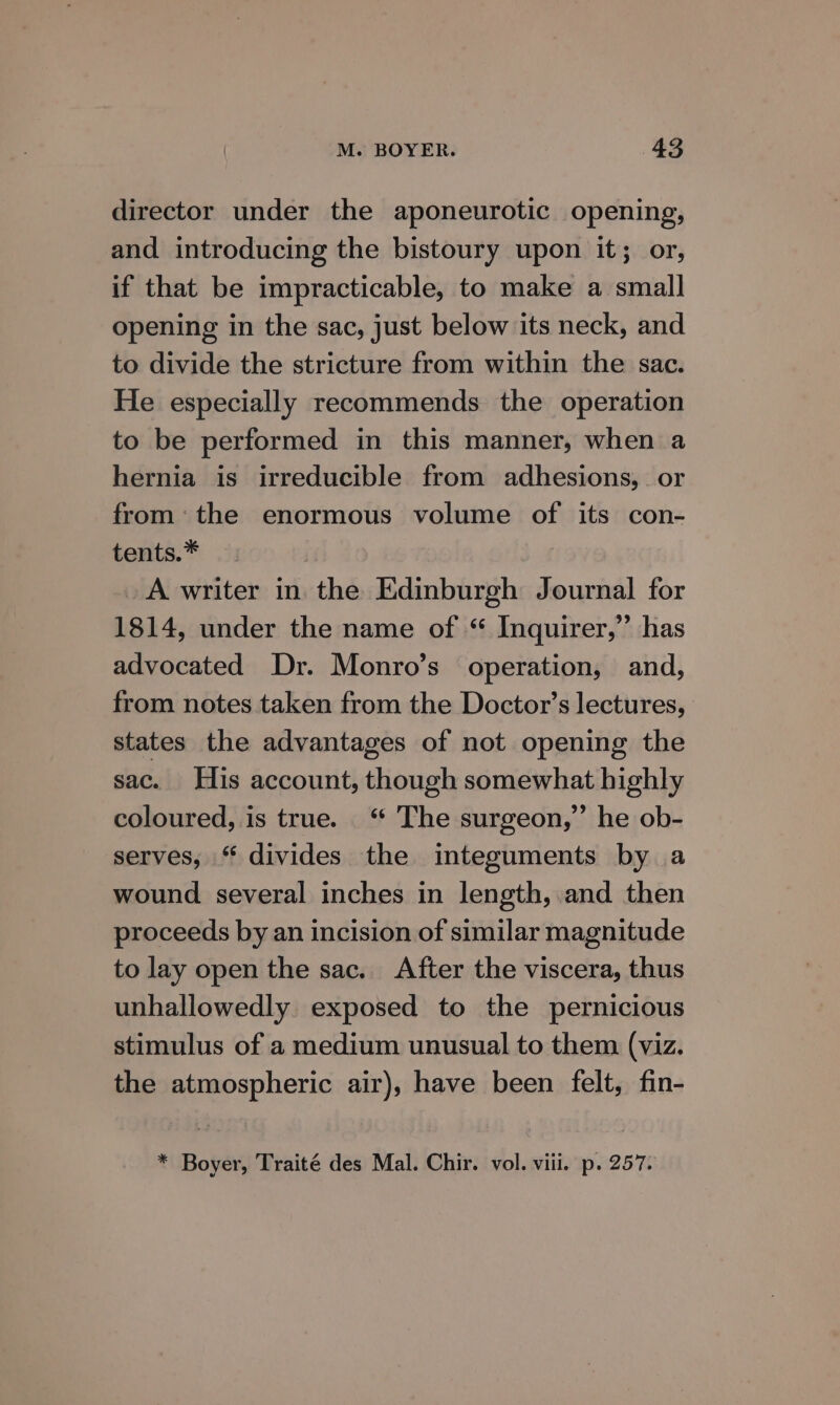 director under the aponeurotic opening, and introducing the bistoury upon it; or, if that be impracticable, to make a small opening in the sac, just below its neck, and to divide the stricture from within the sac. He especially recommends the operation to be performed in this manner, when a hernia is irreducible from adhesions, or from: the enormous volume of its con- tents.* A writer in the Edinburgh Journal for 1814, under the name of “ Inquirer,” has advocated Dr. Monro’s operation, and, from notes taken from the Doctor’s lectures, states the advantages of not opening the sac. His account, though somewhat highly coloured, is true. ‘ The surgeon,” he ob- serves, “ divides the integuments by a wound several inches in length, and then proceeds by an incision of similar magnitude to lay open the sac. After the viscera, thus unhallowedly exposed to the pernicious stimulus of a medium unusual to them (viz. the atmospheric air), have been felt, fin- * Boyer, Traité des Mal. Chir. vol. viii. p. 257.
