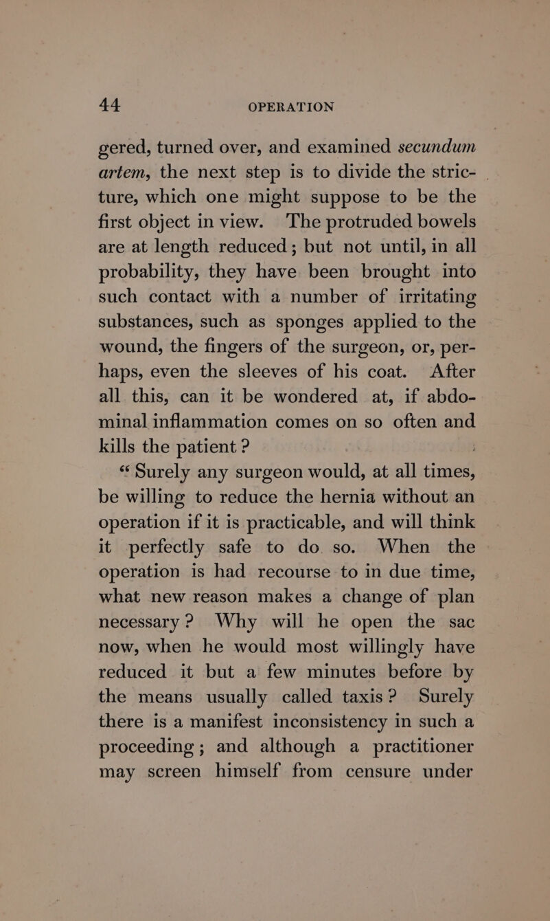 gered, turned over, and examined secundum artem, the next step is to divide the stric- | ture, which one might suppose to be the first object in view. The protruded bowels are at length reduced; but not until, in all probability, they have been brought into such contact with a number of irritating substances, such as sponges applied to the wound, the fingers of the surgeon, or, per- haps, even the sleeves of his coat. After all this, can it be wondered at, if abdo- minal inflammation comes on so often and kills the patient ? ‘Surely any surgeon would, at all times, be willing to reduce the hernia without an operation if it is practicable, and will think it perfectly safe to do. so. When the — operation is had recourse to in due time, what new reason makes a change of plan necessary ? Why will he open the sac now, when he would most willingly have reduced it but a few minutes before by the means usually called taxis? Surely there is a manifest inconsistency in such a proceeding ; and although a practitioner may screen himself from censure under