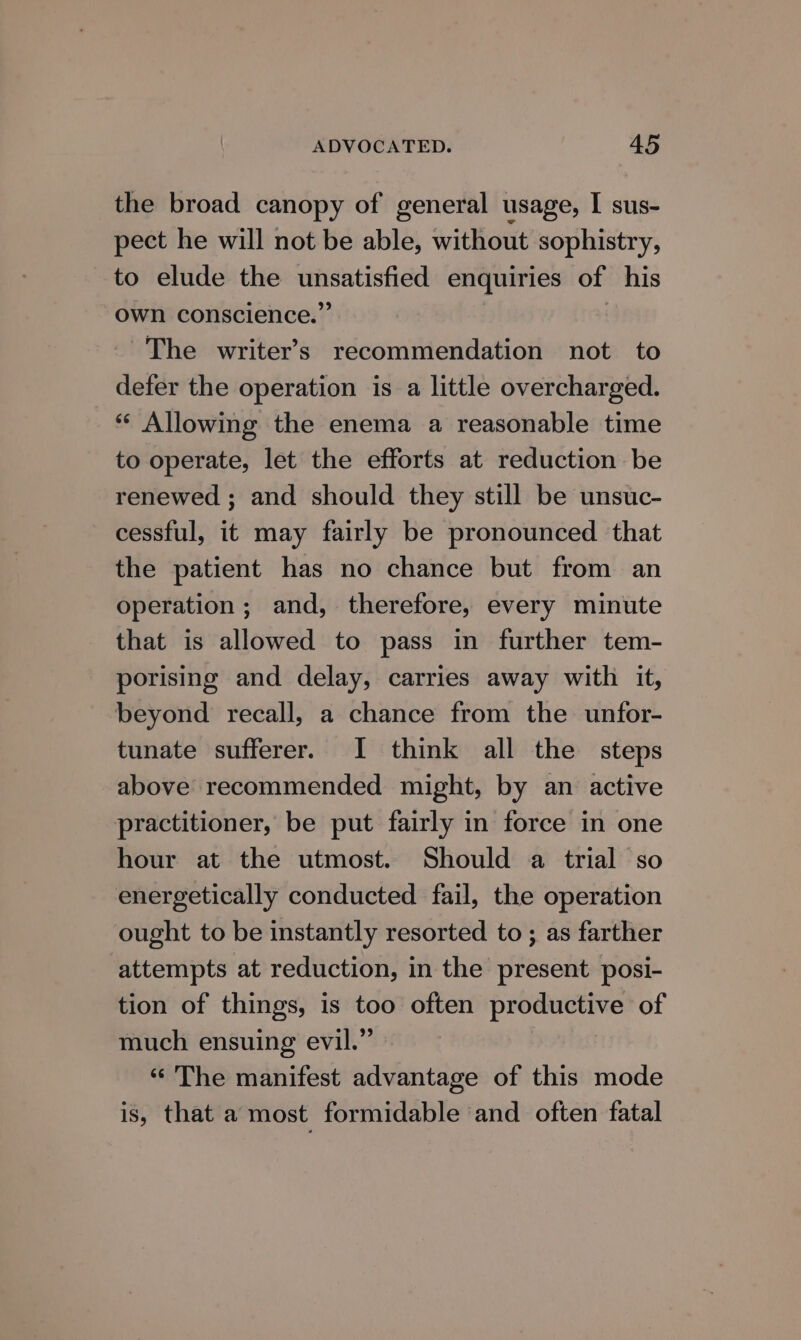 the broad canopy of general usage, I sus- pect he will not be able, without sophistry, to elude the unsatisfied enquiries of his own conscience.” | The writer’s recommendation not to defer the operation is a little overcharged. “* Allowing the enema a reasonable time to operate, let the efforts at reduction be renewed ; and should they still be unsuc- cessful, it may fairly be pronounced that the patient has no chance but from an operation; and, therefore, every minute that is allowed to pass in further tem- porising and delay, carries away with it, beyond recall, a chance from the unfor- tunate sufferer. I think all the steps above recommended might, by an active practitioner, be put fairly in force in one hour at the utmost. Should a trial so energetically conducted fail, the operation ought to be instantly resorted to ; as farther attempts at reduction, in the present posi- tion of things, is too often productive of much ensuing evil.” “The manifest advantage of this mode is, that a most formidable and often fatal