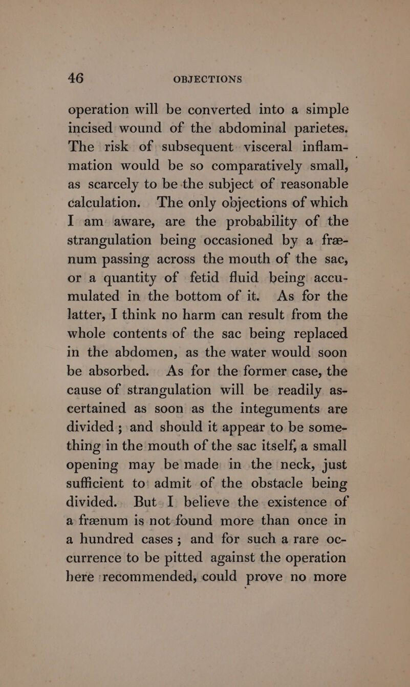 operation will be converted into a simple incised wound of the abdominal parietes. The risk of subsequent: visceral inflam- mation would be so comparatively small, as scarcely to be the subject of reasonable calculation. The only objections of which I am aware, are the probability of the strangulation being occasioned by a. free- num passing across the mouth of the sac, or a quantity of fetid fluid being accu- mulated in the bottom of it. As for the latter, I think no harm can result from the whole contents of the sac being replaced in the abdomen, as the water would soon be absorbed. As for the former case, the cause of strangulation will be readily as- certained as soon as the integuments are divided ; and should it appear to be some- thing in the mouth of the sac itself, a small opening may be made: in the neck, just sufficient to’ admit of the obstacle being divided.. But-I believe the existence of a freenum is not found more than once in a hundred cases; and for such a rare oc- currence to be pitted against the operation here ‘recommended, could prove no more