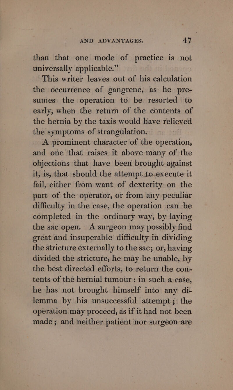 than that one mode of practice is not universally applicable.” This writer leaves out of his calculation the occurrence of gangrene, as he pre- sumes the operation to be resorted to early, when the return of the contents of the hernia by the taxis would have relieved the symptoms of strangulation. A prominent character of the operation, and one that raises it above many of the objections that have been brought against it, is, that should the attempt to-execute it fail, either from want of dexterity on the part of the operator, or from any peculiar difficulty in the case, the operation can be completed in the ordinary way, by laying the sac open. A surgeon may possibly find great and insuperable difficulty in dividing the stricture externally to the sac; or, having divided the stricture, he may be unable, by the best directed efforts, to return the con- tents of the hernial tumour: in such a: case, he has not brought himself into any di- lemma by his unsuccessful attempt; the operation may proceed, as if it had not been made; and neither patient nor surgeon are