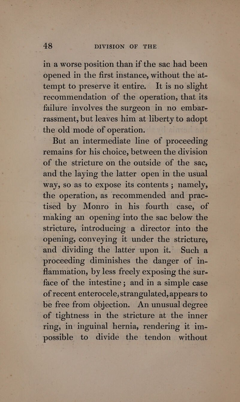in a worse position than if the sac had been opened in the first instance, without the at- tempt to preserve it entire. It is no slight recommendation of the operation, that its failure involves the surgeon in no embar- rassment, but leaves him at liberty to adopt the old mode of operation. | But an intermediate line of proceeding remains for his choice, between the division of the stricture on the outside of the sac, and the laying the latter open in the usual way, so as to expose its contents ; namely, the operation, as recommended and prac- tised by Monro in his fourth case, of making an opening into the sac below the stricture, introducing a director into the opening, conveying it under the stricture, and dividing the latter upon it. Such a proceeding diminishes the danger of in- flammation, by less freely exposing the sur- face of the intestine; and in a simple case of recent enterocele, strangulated, appears to be free from objection. An unusual degree of tightness in the stricture at the inner ring, in inguinal hernia, rendering it im- possible to divide the tendon without