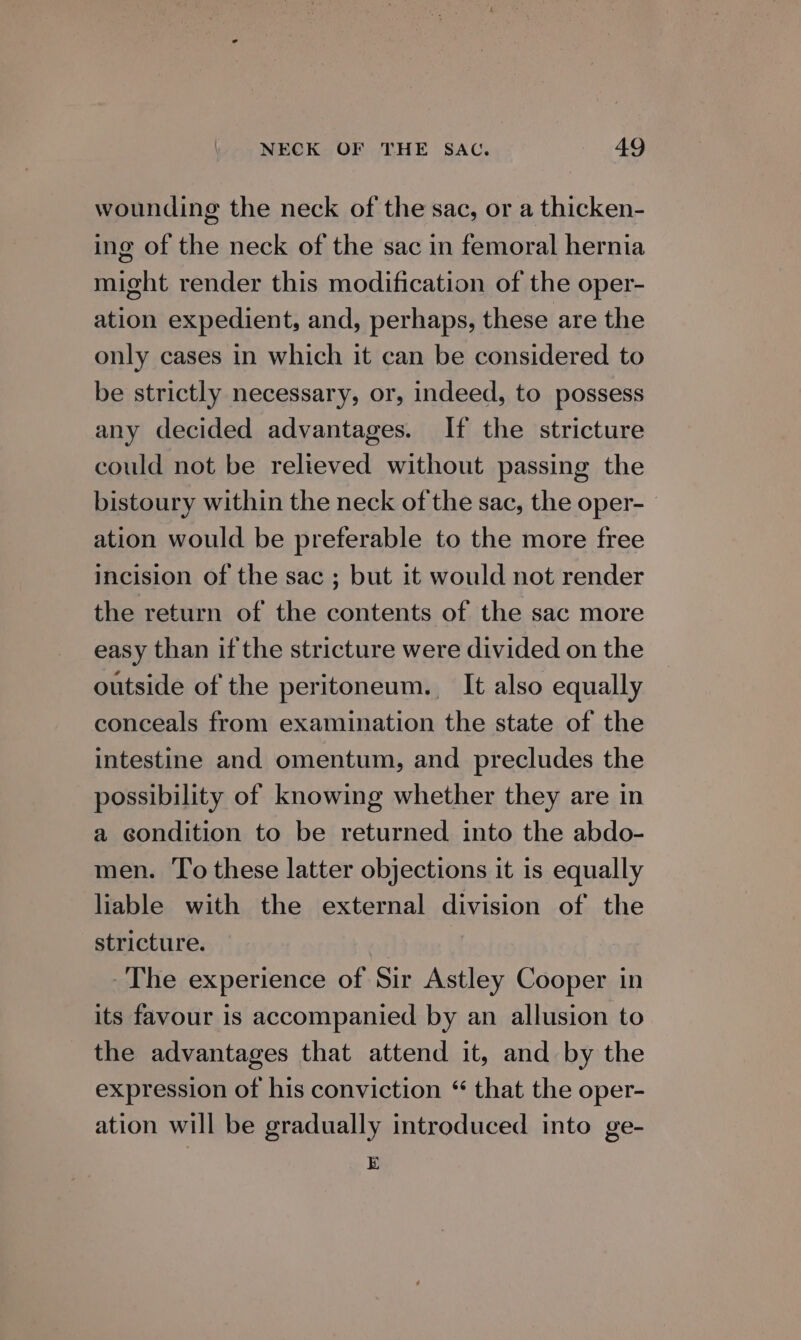 wounding the neck of the sac, or a thicken- ing of the neck of the sac in femoral hernia might render this modification of the oper- ation expedient, and, perhaps, these are the only cases in which it can be considered to be strictly necessary, or, indeed, to possess any decided advantages. If the stricture could not be relieved without passing the bistoury within the neck of the sac, the oper- ation would be preferable to the more free incision of the sac ; but it would not render the return of the contents of the sac more easy than if the stricture were divided on the outside of the peritoneum. It also equally conceals from examination the state of the intestine and omentum, and precludes the possibility of knowing whether they are in a condition to be returned into the abdo- men. To these latter objections it is equally liable with the external division of the stricture. The experience of Sir Astley Cooper in its favour is accompanied by an allusion to the advantages that attend it, and by the expression of his conviction “ that the oper- ation will be gradually introduced into ge- E