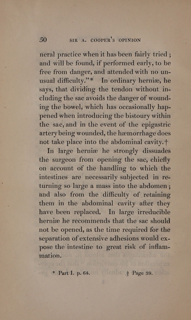 neral practice when it has been fairly tried ; and will be found, if performed early, to be free from danger, and attended with no un- usual difficulty.”* In ordinary hernie, he says, that dividing the tendon without. in- cluding the sac avoids the danger of wound- ing the bowel, which has occasionally hap- pened when introducing the bistoury within the sac, and in the event of the epigastric artery being wounded, the hamorrhage does not take place into the abdominal cavity. } In large hernize he strongly dissuades the surgeon from opening the sac, chiefly on account of the handling to which the intestines are necessarily subjected in re- turning so large a mass into the abdomen ; and also from the difficulty of retaining them in the abdominal cavity after they have been replaced. In large irreducible hernize he recommends that the sac should not be opened, as the time required for the separation of extensive adhesions would ex- pose the intestine to great risk of inflam- mation. * Part I. p. 64. + Page 39. |