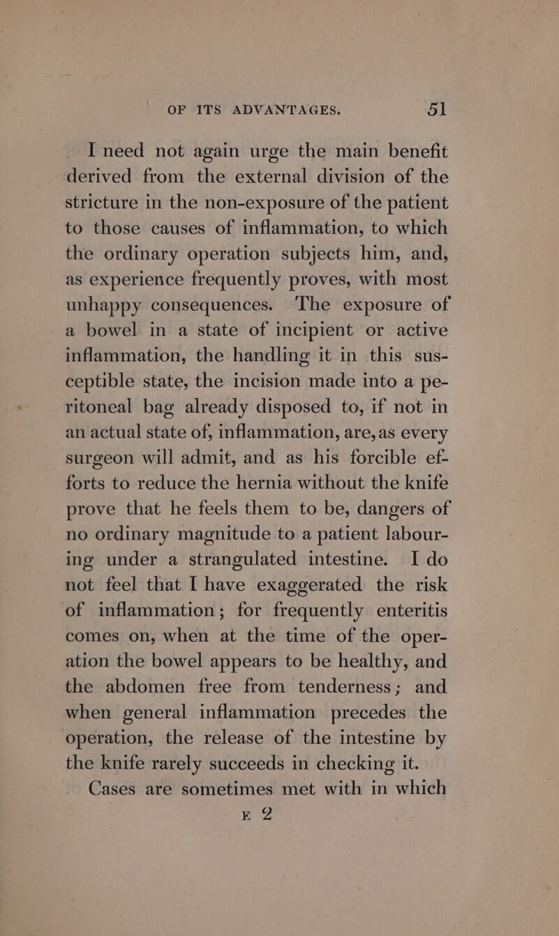 I need not again urge the main benefit derived from the external division of the stricture in the non-exposure of the patient to those causes of inflammation, to which the ordinary operation subjects him, and, as experience frequently proves, with most unhappy consequences. The exposure of a bowel in a state of incipient or active inflammation, the handling it in this sus-— ceptible state, the incision made into a pe- ritoneal bag already disposed to, if not in an actual state of, inflammation, are,as every surgeon will admit, and as his forcible ef- forts to reduce the hernia without the knife prove that he feels them to be, dangers of no ordinary magnitude to a patient labour- ing under a strangulated intestine. I do not feel that [ have exaggerated the risk of inflammation; for frequently enteritis comes on, when at the time of the oper- ation the bowel appears to be healthy, and the abdomen free from tenderness; and when general inflammation precedes the operation, the release of the intestine by the knife rarely succeeds in checking it. Cases are sometimes met with in which 1: