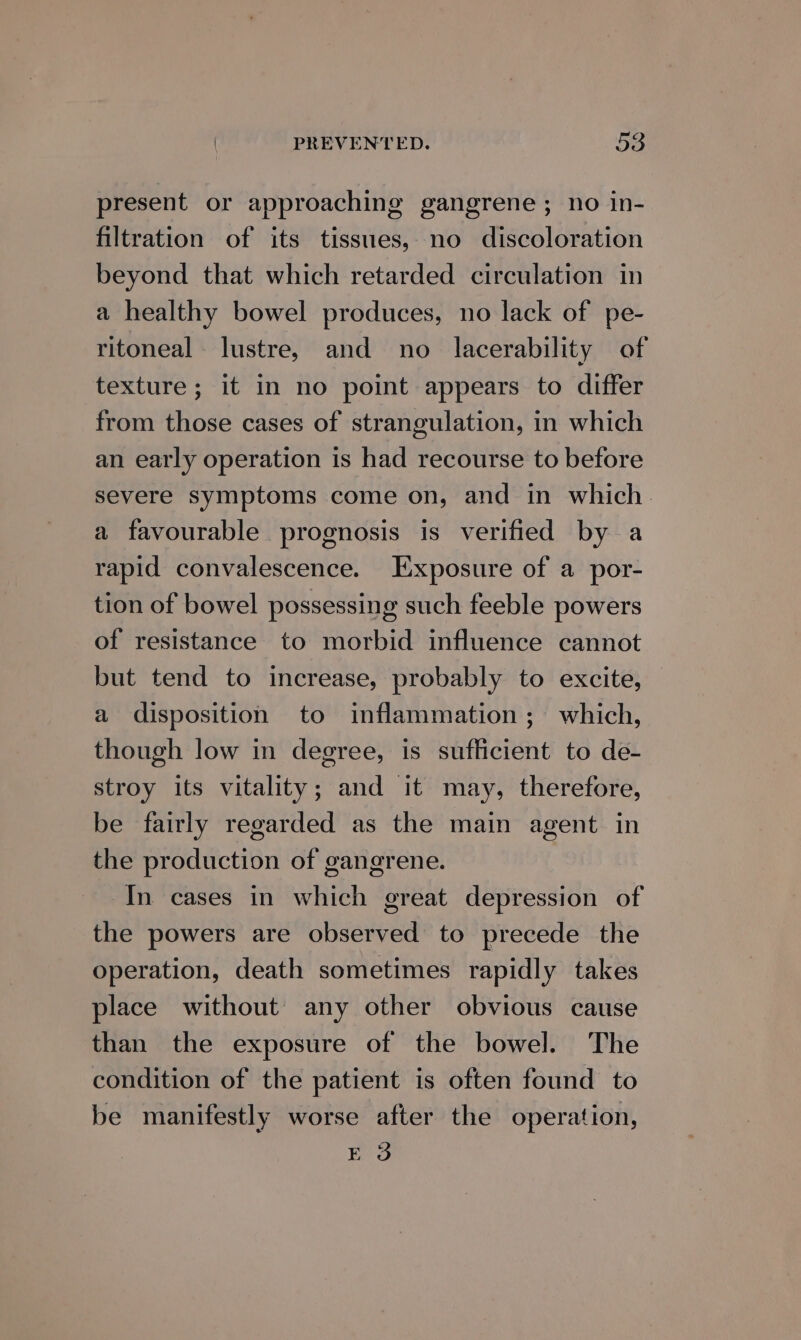 present or approaching gangrene ; no in- filtration of its tissues, no discoloration beyond that which retarded circulation in a healthy bowel produces, no lack of pe- ritoneal- lustre, and no _ lacerability of texture; it in no point appears to differ from those cases of strangulation, in which an early operation is had recourse to before severe symptoms come on, and in which. a favourable prognosis is verified by a rapid convalescence. Exposure of a por- tion of bowel possessing such feeble powers of resistance to morbid influence cannot but tend to increase, probably to excite, a disposition to inflammation; which, though low in degree, is sufficient to de- stroy its vitality; and it may, therefore, be fairly regarded as the main agent in the production of gangrene. In cases in which great depression of the powers are observed to precede the operation, death sometimes rapidly takes place without’ any other obvious cause than the exposure of the bowel. The condition of the patient is often found to be manifestly worse after the operation, E 3