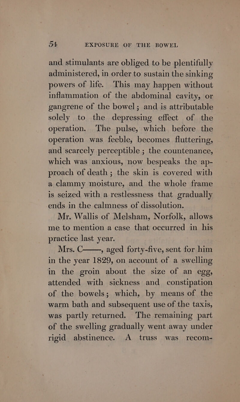 and stimulants are obliged to be plentifully administered, in order to sustain the sinking powers of life. This may happen without inflammation of the abdominal cavity, or gangrene of the bowel; and is attributable solely to the depressing effect of the operation. ‘The pulse, which before the operation was feeble, becomes fluttering, and scarcely perceptible ; the countenance, which was anxious, now bespeaks the ap- proach of death ; the skin is covered with a clammy moisture, and the whole frame is seized with a restlessness that gradually ends in the calmness of dissolution. Mr. Wallis of Melsham, Norfolk, allows me to mention a case that occurred in his practice last year. Mrs. C , aged forty-five, sent for him in the year 1829, on account of a swelling in the groin about the size of an egg, attended with sickness and _ constipation of the bowels; which, by means of the warm bath and subsequent use of the taxis, was partly returned. The remaining part of the swelling gradually went away under rigid abstinence. A truss was recom-