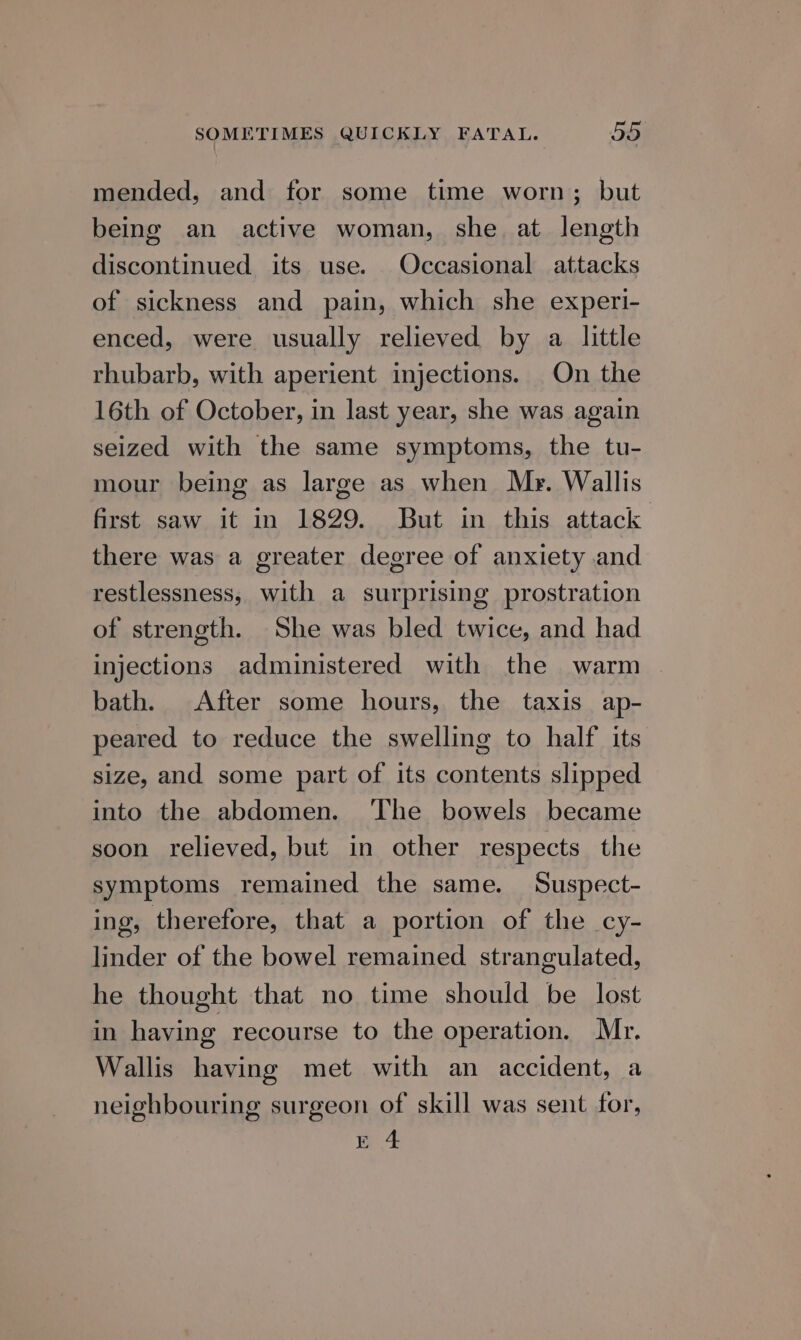 mended, and for some time worn; but being an active woman, she at length discontinued its use. Occasional attacks of sickness and pain, which she experi- enced, were usually relieved by a little rhubarb, with aperient injections. On the 16th of October, in last year, she was again seized with the same symptoms, the tu- mour being as large as when Mr. Wallis first saw it in 1829. But in this attack there was a greater degree of anxiety and restlessness, with a surprising prostration of strength. She was bled twice, and had injections administered with the warm bath. After some hours, the taxis ap- peared to reduce the swelling to half its size, and some part of its contents slipped into the abdomen. The bowels became soon relieved, but in other respects the symptoms remained the same. Suspect- ing, therefore, that a portion of the cy- linder of the bowel remained strangulated, he thought that no time should be lost in having recourse to the operation. Mr. Wallis having met with an accident, a neighbouring surgeon of skill was sent for, E 4