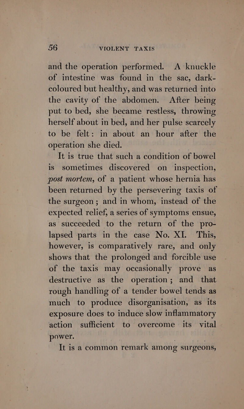 and the operation performed. A knuckle of intestine was found in the sac, dark- coloured but healthy, and was returned into the cavity of the abdomen. After being put to bed, she became restless, throwing herself about in bed, and her pulse scarcely to be felt: in about an hour after the operation she died. It is true that such a condition of bowel is sometimes discovered on inspection, post mortem, of a patient whose hernia has been returned by the persevering taxis of the surgeon ; and in whom, instead of the expected relief, a series of symptoms ensue, as succeeded to the return of the pro- lapsed parts in the case No. XI. This, however, 1s comparatively rare, and only shows that the prolonged and forcible use of the taxis may occasionally prove as destructive as the operation; and_ that rough handling of a tender bowel tends as much to produce disorganisation, as its exposure does to induce slow inflammatory action sufficient to overcome its vital power. | ) It is a common remark among surgeons,