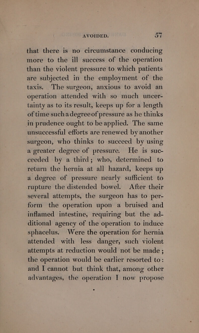 that there is no circumstance conducing more to the ill success of the operation than the violent pressure to which patients are subjected in the employment of the taxis. The surgeon, anxious to avoid an operation attended with so much uncer- tainty as to its result, keeps up for a length of time suchadegreeof pressure as he thinks in prudence ought to be applied. The same unsuccessful efforts are renewed by another surgeon, who thinks to succeed by using a greater degree of pressure. He is suc- ceeded by a third; who, determined to return the hernia at all hazard, keeps up a degree of pressure nearly sufficient to rupture the distended bowel. After their several attempts, the surgeon has to per- form the operation upon a bruised and inflamed intestine, requiring but the ad- ditional agency of the operation to induce sphacelus. Were the operation for hernia attended with less danger, such violent attempts at reduction would not be made ; the operation would be earlier resorted to: and I cannot but think that, among other advantages, the operation I now propose