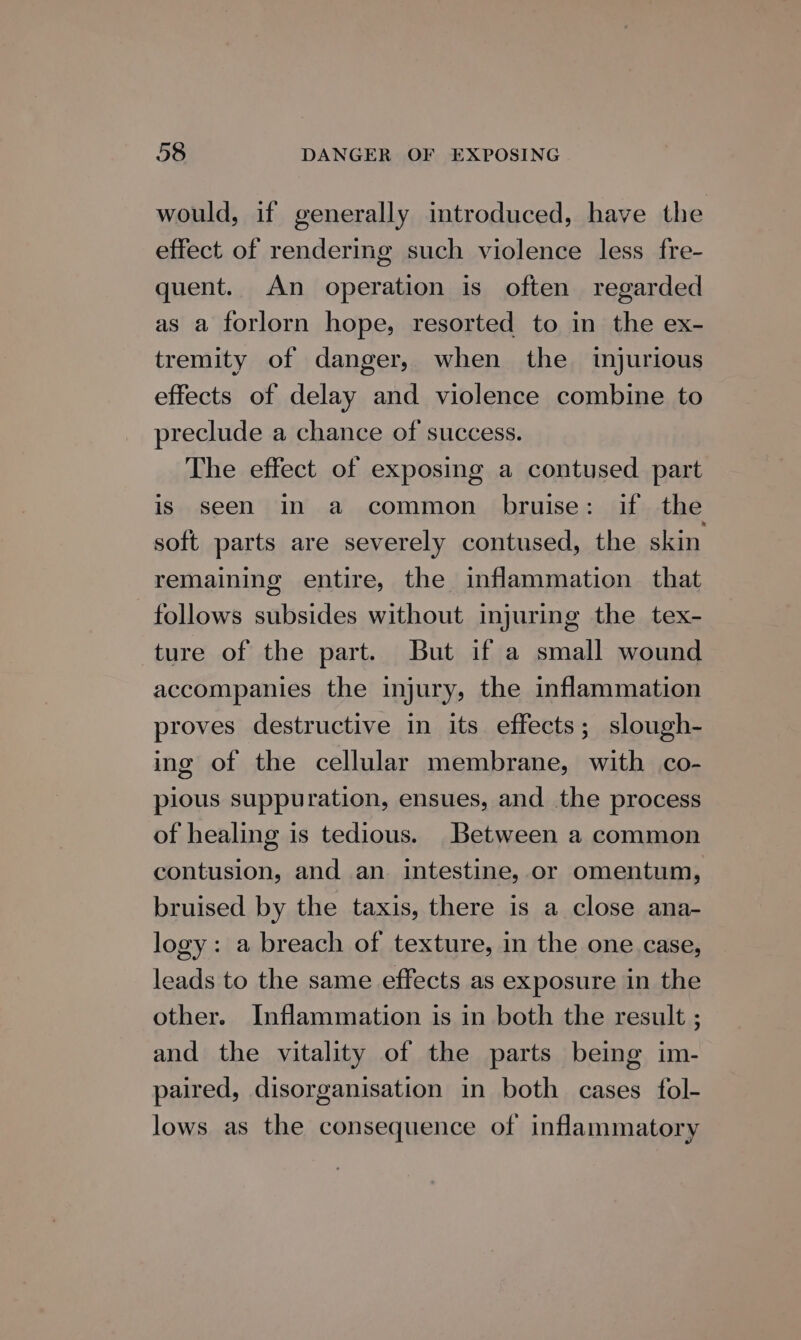 would, if generally introduced, have the effect of rendering such violence less fre- quent. An operation is often regarded as a forlorn hope, resorted to in the ex- tremity of danger, when the ijurious effects of delay and violence combine to preclude a chance of success. The effect of exposing a contused part is seen in a common bruise: if the soft parts are severely contused, the skin remaining entire, the inflammation that follows subsides without injuring the tex- ture of the part. But if a small wound accompanies the injury, the inflammation proves destructive in its effects; slough- ing of the cellular membrane, with co- pious suppuration, ensues, and the process of healing is tedious. Between a common contusion, and an. intestine, or omentum, bruised by the taxis, there is a close ana- logy: a breach of texture, in the one case, leads to the same effects as exposure in the other. Inflammation is in both the result ; and the vitality of the parts being im- paired, disorganisation in both cases fol- lows as the consequence of inflammatory