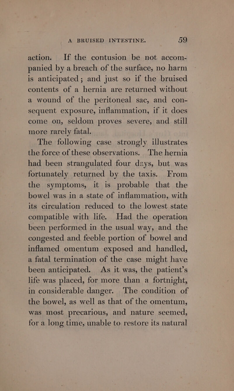 action. If the contusion be not accom- panied by a breach of the surface, no harm is anticipated ; and just so if the bruised contents of a hernia are returned without ~ a wound of the peritoneal sac, and con- sequent exposure, inflammation, if it does come on, seldom proves severe, and still more rarely fatal. The following case strongly illustrates. the force of these observations. ‘The hernia had been strangulated four days, but was fortunately returned by the taxis. From the symptoms, it is probable that the bowel was in a state of inflammation, with its circulation reduced to the lowest state compatible with life. Had the operation been performed in the usual way, and the congested and feeble portion of bowel and inflamed omentum exposed and handled, a fatal termination of the case might have been anticipated. As it was, the patient’s life was placed, for more than a fortnight, in considerable danger. The condition of the bowel, as well as that of the omentum, was most precarious, and nature seemed, for a long time, unable to restore its natural