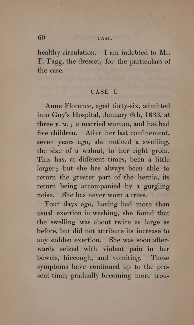 healthy circulation. I am indebted to Mr. F. Fagg, the dresser, for the particulars of the case. CASE I. Anne Florence, aged forty-six, admitted into Guy’s Hospital, January 6th, 1833, at three p. M.; a married woman, and has had five children. After her last confinement, seven years ago, she noticed a swelling, the size of a walnut, in her right groin. This has, at different times, been a little larger; but she has always been able to return the greater part of the hernia, its return being accompanied by a gurgling noise. She has never worn a truss. Four days ago, having had more than usual exertion in washing, she found that the swelling was about twice as large as before, but did not attribute its increase to any sudden exertion. She was soon after- wards seized with violent pain in her bowels, hiccough, and vomiting. These symptoms have continued up to the pre- sent time, gradually becoming more trou-