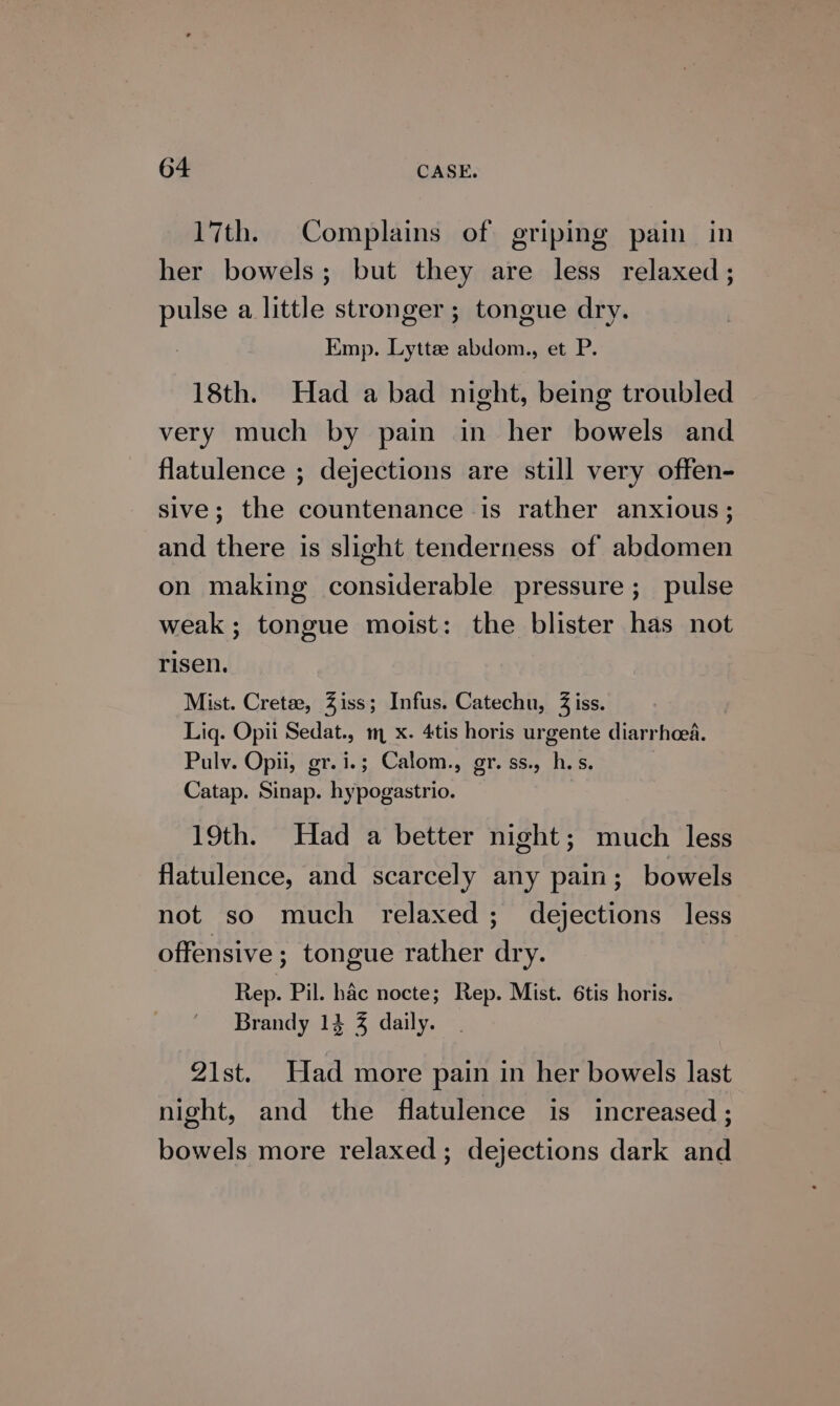 17th. Complains of griping pain in her bowels; but they are less relaxed; pulse a little stronger ; tongue dry. Emp. Lytte abdom., et P. 18th. Had a bad night, being troubled very much by pain in her bowels and flatulence ; dejections are still very offen- sive; the countenance is rather anxious; and there is slight tenderness of abdomen on making considerable pressure; pulse weak; tongue moist: the blister has not risen. Mist. Cretee, Ziss; Infus. Catechu, 3 iss. Lig. Opii Sedat., m x. 4tis horis urgente diarrhoea. Pulv. Opii, gr.i.; Calom., gr. ss., h.s. Catap. Sinap. hypogastrio. 19th. Had a better night; much less flatulence, and scarcely any pain; bowels not so much relaxed; dejections less offensive ; tongue rather dry. Rep. Pil. hac nocte; Rep. Mist. 6tis horis. Brandy 13 3% daily. 21st. Had more pain in her bowels last night, and the flatulence is increased ; bowels more relaxed; dejections dark and