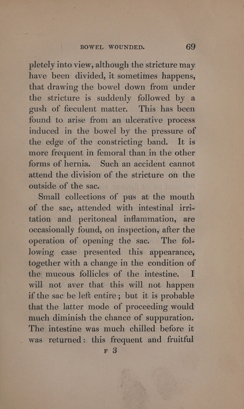 pletely into view, although the stricture may have been divided, it sometimes happens, that drawing the bowel down from under the stricture is suddenly followed by a eush of feeculent matter. This has been found to arise from an ulcerative process induced in the bowel by the pressure of the edge of the constricting band. It is more frequent in femoral than in the other forms of hernia. Such an accident cannot attend the division of the stricture on the outside of the sac. Small collections of pus at the mouth of the sac, attended with intestinal irri- tation and peritoneal inflammation, are occasionally found, on inspection, after the operation of opening the sac. The fol- lowing case presented this appearance, together with a change in the condition of the mucous follicles of the intestine. I will not aver that this will not happen if the sac be left entire; but it is probable that the latter mode of proceeding would much diminish the chance of suppuration. The intestine was much chilled before it _ was returned: this frequent and fruitful F 3