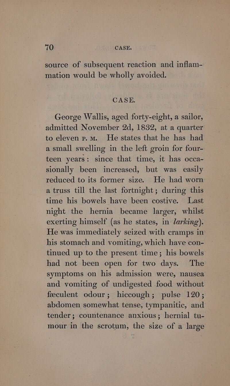 source of subsequent reaction and inflam- mation would be wholly avoided. CASE. George Wallis, aged forty-eight, a sailor, admitted November 2d, 1832, at a quarter to eleven p.m. He states that he has had a small swelling in the left groin for four- teen years : since that time, it has occa- sionally been increased, but was easily reduced to its former size. He had worn a truss till the last fortnight; during this time his bowels have been costive. Last night the hernia became larger, whilst exerting himself (as he states, in larking). He was immediately seized with cramps in his stomach and vomiting, which have con- tinued up to the present time; his bowels had not been open for two days. The symptoms on his admission were, nausea and vomiting of undigested food without feeculent odour; hiccough; pulse 120; abdomen somewhat tense, tympanitic, and tender; countenance anxious; hernial tu- mour in the scrotum, the size of a large