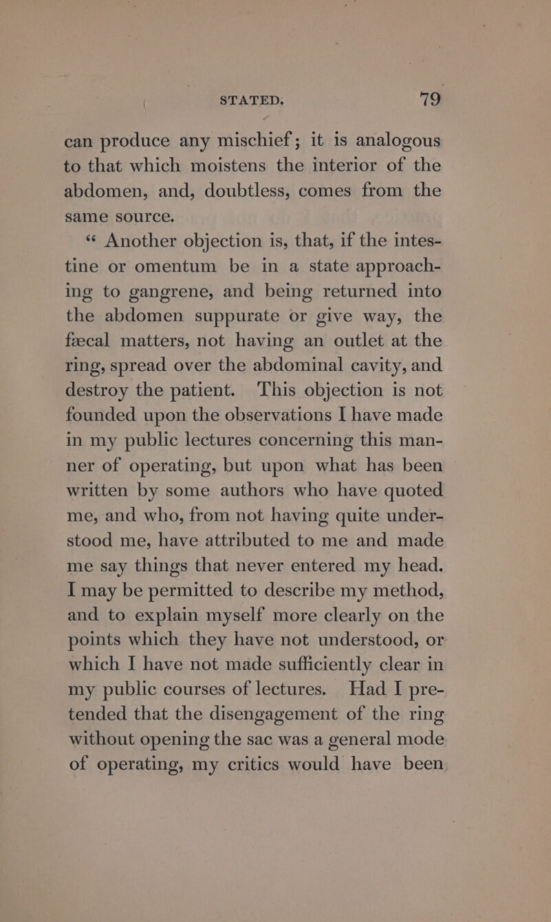 STATED. 719 can produce any mischief; it is analogous to that which moistens the interior of the abdomen, and, doubtless, comes from the same source. «¢ Another objection is, that, if the intes- tine or omentum be in a state approach- ing to gangrene, and being returned into the abdomen suppurate or give way, the feecal matters, not having an outlet at the ring, spread over the abdominal cavity, and destroy the patient. This objection is not founded upon the observations I have made in my public lectures concerning this man- ner of operating, but upon what has been — written by some authors who have quoted me, and who, from not having quite under- stood me, have attributed to me and made me say things that never entered my head. I may be permitted to describe my method, and to explain myself more clearly on the points which they have not understood, or which I have not made sufficiently clear in my public courses of lectures. Had I pre- tended that the disengagement of the ring without opening the sac was a general mode of operating, my critics would have been