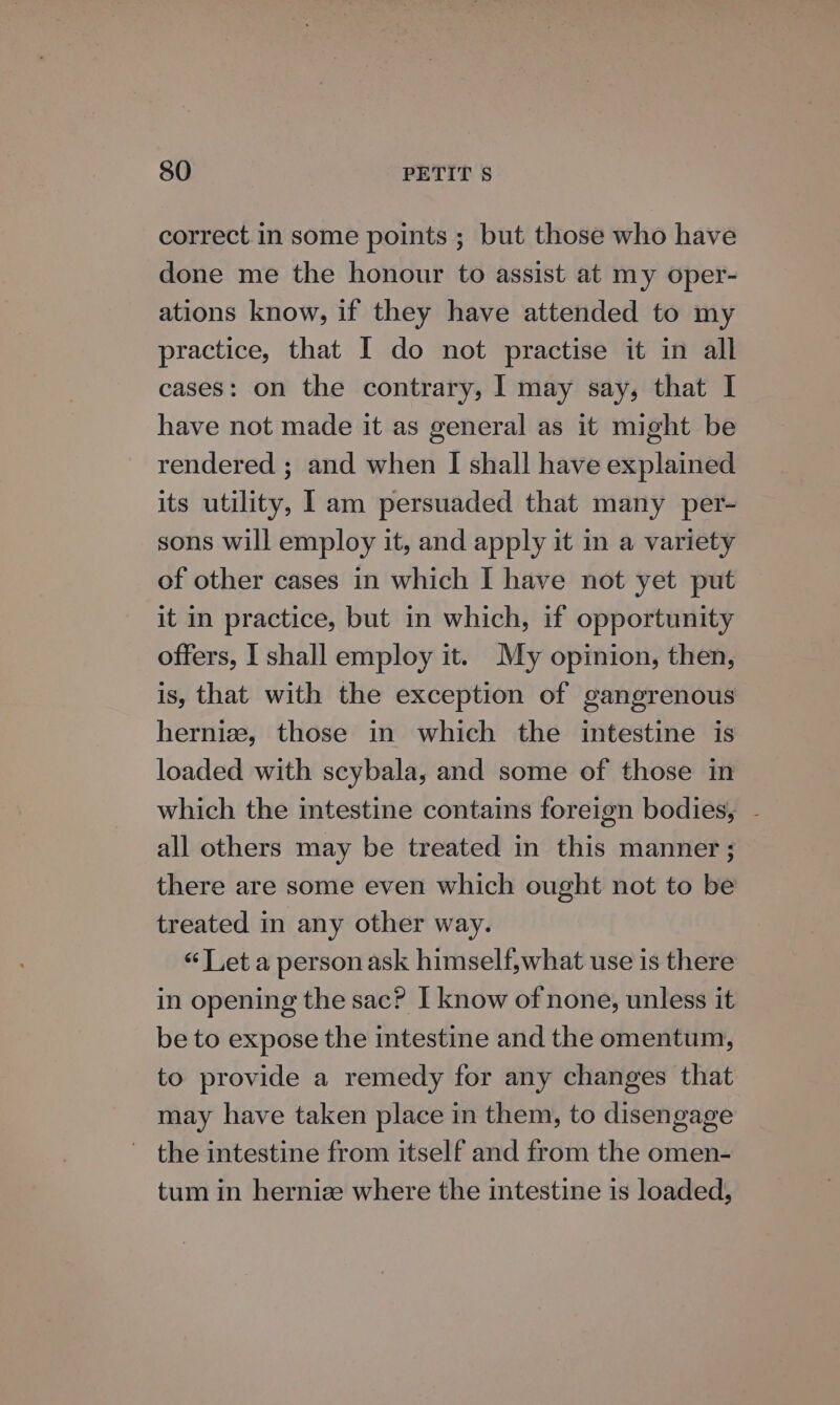 correct in some points ; but those who have done me the honour to assist at my oper- ations know, if they have attended to my practice, that I do not practise it in all cases: on the contrary, I may say, that I have not made it as general as it might be rendered ; and when I shall have explained its utility, 1 am persuaded that many per- sons will employ it, and apply it in a variety of other cases in which I have not yet put it in practice, but in which, if opportunity offers, | shall employ it. My opinion, then, is, that with the exception of gangrenous hernize, those in which the intestine is loaded with scybala, and some of those in which the intestine contains foreign bodies, - all others may be treated in this manner ; there are some even which ought not to be treated in any other way. “Let a personask himself,what use is there in opening the sac? I know of none, unless it be to expose the intestine and the omentum, to provide a remedy for any changes that may have taken place in them, to disengage the intestine from itself and from the omen- tum in hernize where the intestine is loaded,