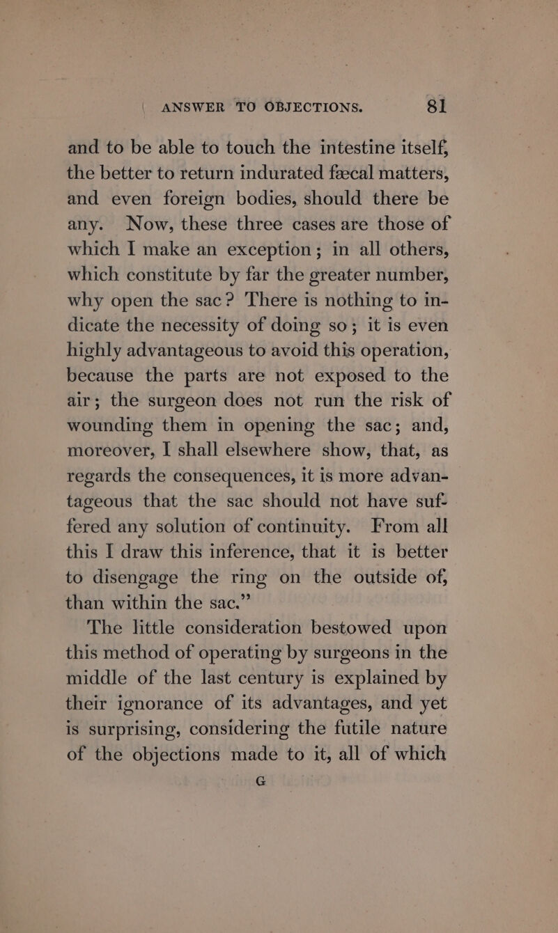 and to be able to touch the intestine itself, the better to return indurated fzecal matters, and even foreign bodies, should there be any. Now, these three cases are those of which I make an exception; in all others, which constitute by far the greater number, why open the sac? There is nothing to in- dicate the necessity of doing so; it is even highly advantageous to avoid this operation, because the parts are not exposed to the air; the surgeon does not run the risk of wounding them in opening the sac; and, moreover, I shall elsewhere show, that, as regards the consequences, it is more advan- _ tageous that the sac should not have suf- fered any solution of continuity. From all this I draw this inference, that it is better to disengage the ring on the outside of, than within the sac.” The little consideration bestowed upon this method of operating by surgeons in the middle of the last century is explained by their ignorance of its advantages, and yet is surprising, considering the futile nature of the objections made to it, all of which G