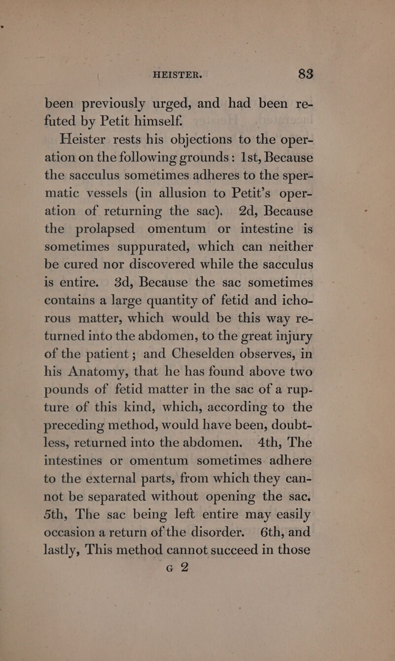 been previously urged, and had been re- futed by Petit himself. Heister rests his objections to the oper- ation on the following grounds: Ist, Because the sacculus sometimes adheres to the sper- matic vessels (in allusion to Petit’s oper- ation of returning the sac). 2d, Because the prolapsed omentum or intestine is sometimes suppurated, which can neither. be cured nor discovered while the sacculus is entire. 3d, Because the sac sometimes contains a large quantity of fetid and icho- rous matter, which would be this way re- turned into the abdomen, to the great injury — of the patient ; and Cheselden observes, in his Anatomy, that he has found above two pounds of fetid matter in the sac of a rup- ture of this kind, which, according to the preceding method, would have been, doubt- less, returned into the abdomen. 4th, The intestines or omentum sometimes adhere to the external parts, from which they can- not be separated without opening the sac. 5th, The sac being left entire may easily occasion a return of the disorder. 6th, and lastly, This method cannot succeed in those GZ