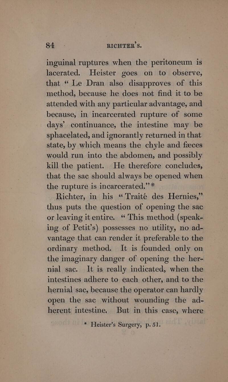 inguinal ruptures when the peritoneum is lacerated. Heister goes on to observe, that “ Le Dran also disapproves of this method, because he does not find it to be attended with any particular advantage, and because, in incarcerated rupture of some days’ continuance, the intestine may be sphacelated, and ignorantly returned in that state, by which means the chyle and faeces would run into the abdomen, and possibly kill the patient. He therefore concludes, that the sac should always be opened when the rupture is incarcerated.” * Richter, in his “ Traite des Hernies,” thus puts the question of opening the sac or leaving it entire. “ This method (speak- ing of Petit’s) possesses no utility, no ad- vantage that can render it preferable to the ordinary method. It is founded only on the imaginary danger of opening the her- nial sac. It is really indicated, when the intestines adhere to each other, and to the hernial sac, because the operator can hardly open the sac without wounding the ad- herent intestine. But in this case, where * Heister’s Surgery, p. 51.