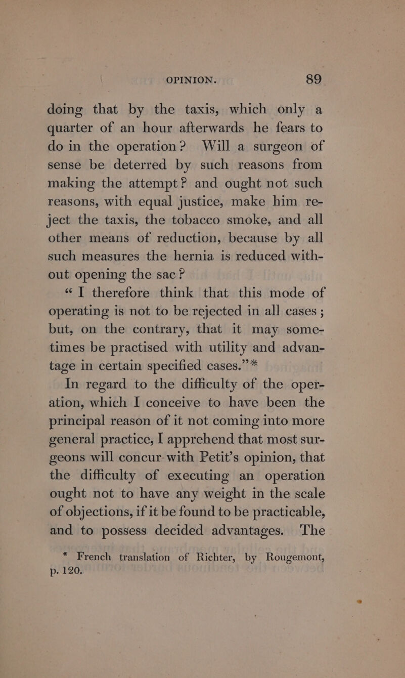 doing that by the taxis, which only a quarter of an hour afterwards he fears to do in the operation? Will a surgeon of sense be deterred by such reasons from making the attempt? and ought not such reasons, with equal justice, make him re- ject the taxis, the tobacco smoke, and all other means of reduction, because by all such measures the hernia is reduced with- out opening the sac ? ‘“ T therefore think that this mode of operating is not to be rejected in all cases ; but, on the contrary, that it may some- times be practised with utility and advan-— tage in certain specified cases.”’* In regard to the difficulty of the oper- ation, which I conceive to have been the principal reason of it not coming into more general practice, I apprehend that most sur- geons will concur with Petit’s opinion, that the difficulty of executing an operation ought not to have any weight in the scale of objections, if it be found to be practicable, and to possess decided advantages. The * French translation of Richter, by Rougemont, p. 120.