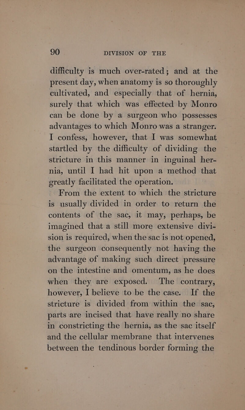 difficulty is much over-rated; and at the present day, when anatomy is so thoroughly cultivated, and especially that of hernia, surely that which was effected by Monro can be done by a surgeon who possesses advantages to which Monro was a stranger. I confess, however, that I was somewhat startled by the difficulty of dividing the stricture in this manner in inguinal her- nia, until I had hit upon a method that ereatly facilitated the operation. From the extent to which the stricture is usually divided in order to return the contents of the sac, it may, perhaps, be imagined that a still more extensive divi- sion is required, when the sac is not opened, the surgeon consequently not having the advantage of making such direct pressure on the intestine and omentum, as he does when they are exposed. The contrary, however, I believe to be the case. If the stricture is divided from within the sac, parts are incised that have really no share in constricting the hernia, as the sac itself and the cellular membrane that intervenes between the tendinous border forming the