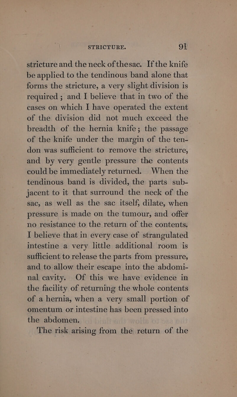 STRICTURE. Ot stricture and the neck of thesac. Ifthe knife be applied to the tendinous band alone that forms the stricture, a very slight division is required ; and I believe that in two of the cases on which | have operated the extent of the division did not much exceed the breadth of the hernia knife; the passage of the knife under the margin of the ten- don was sufficient to remove the stricture, and by very gentle pressure the contents could be immediately returned. When the tendinous band is divided, the parts sub- jacent to it that surround the neck of the sac, as well as the sac itself, dilate, when pressure is made on the tumour, and offer no resistance to the return of the contents. I believe that in every case of strangulated intestine a very little additional room is sufficient to release the parts from pressure, and to allow their escape into the abdomi- nal cavity. Of this we have evidence in the facility of returning the whole contents of a hernia, when a very small portion of omentum or intestine has been pressed into the abdomen. The risk arising from the return of the