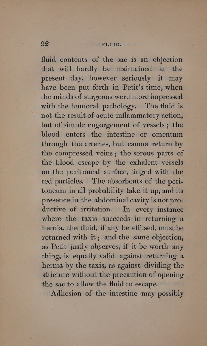 fluid contents of the sac is an objection that will hardly be maintained at the present day, however seriously it may have been put forth in Petit’s time, when the minds of surgeons were more impressed with the humoral pathology. The fluid is not the result of acute inflammatory action, but of simple engorgement of vessels; the blood enters the intestine or omentum through the arteries, but cannot return by the compressed veins; the serous parts of the blood escape by the exhalent vessels on the peritoneal surface, tinged with the red particles. ‘The absorbents of the peri- toneum in all probability take it up, and its presence in the abdominal cavity is not pro- ductive of irritation. In every instance where the taxis succeeds in returning a hernia, the fluid, if any be effused, must be returned with it; and the same objection, as Petit justly observes, if it be worth any thing, is equally valid against returning a hernia by the taxis, as against dividing the stricture without the precaution of opening | the sac to allow the fluid to escape. Adhesion of the intestine may possibly